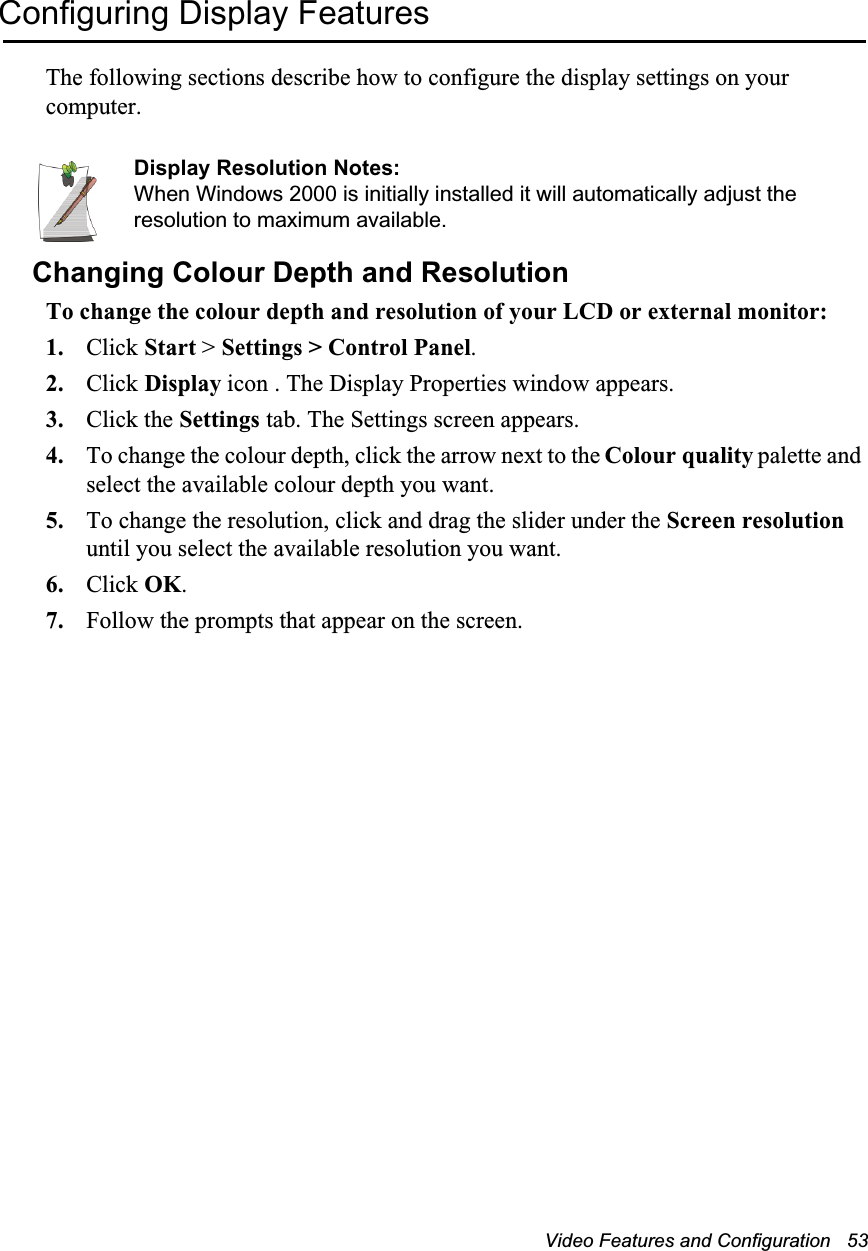 Video Features and Configuration   53Configuring Display FeaturesThe following sections describe how to configure the display settings on your computer.Display Resolution Notes:When Windows 2000 is initially installed it will automatically adjust the resolution to maximum available.Changing Colour Depth and ResolutionTo change the colour depth and resolution of your LCD or external monitor:1. Click Start &gt; Settings &gt; Control Panel.2. Click Display icon . The Display Properties window appears.3. Click the Settings tab. The Settings screen appears.4. To change the colour depth, click the arrow next to the Colour quality palette and select the available colour depth you want.5. To change the resolution, click and drag the slider under the Screen resolution until you select the available resolution you want.6. Click OK.7. Follow the prompts that appear on the screen.