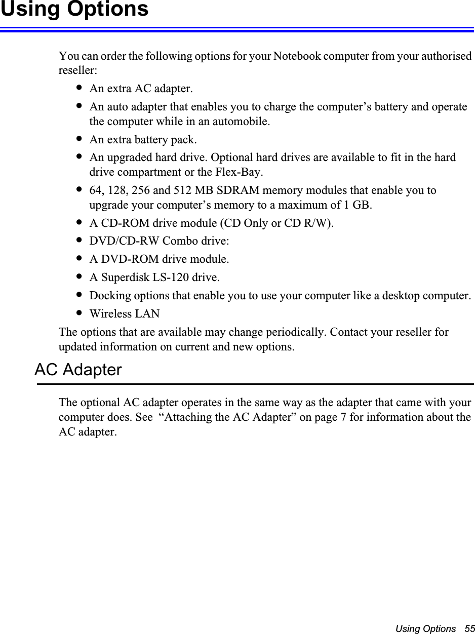 Using Options   55Using OptionsYou can order the following options for your Notebook computer from your authorised reseller: •An extra AC adapter.•An auto adapter that enables you to charge the computer’s battery and operate the computer while in an automobile.•An extra battery pack.•An upgraded hard drive. Optional hard drives are available to fit in the hard drive compartment or the Flex-Bay.•64, 128, 256 and 512 MB SDRAM memory modules that enable you to upgrade your computer’s memory to a maximum of 1 GB.•A CD-ROM drive module (CD Only or CD R/W).•DVD/CD-RW Combo drive: •A DVD-ROM drive module.•A Superdisk LS-120 drive.•Docking options that enable you to use your computer like a desktop computer. •Wireless LANThe options that are available may change periodically. Contact your reseller for updated information on current and new options.AC AdapterThe optional AC adapter operates in the same way as the adapter that came with your computer does. See  “Attaching the AC Adapter” on page 7 for information about the AC adapter.