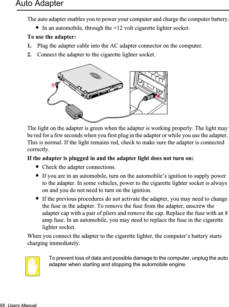 56  Users ManualAuto AdapterThe auto adapter enables you to power your computer and charge the computer battery.•In an automobile, through the +12 volt cigarette lighter socket.To use the adapter:1. Plug the adapter cable into the AC adapter connector on the computer.2. Connect the adapter to the cigarette lighter socket.The light on the adapter is green when the adapter is working properly. The light may be red for a few seconds when you first plug in the adapter or while you use the adapter. This is normal. If the light remains red, check to make sure the adapter is connected correctly. If the adapter is plugged in and the adapter light does not turn on:•Check the adapter connections.•If you are in an automobile, turn on the automobile’s ignition to supply power to the adapter. In some vehicles, power to the cigarette lighter socket is always on and you do not need to turn on the ignition.•If the previous procedures do not activate the adapter, you may need to change the fuse in the adapter. To remove the fuse from the adapter, unscrew the adapter cap with a pair of pliers and remove the cap. Replace the fuse with an 8 amp fuse. In an automobile, you may need to replace the fuse in the cigarette lighter socket.When you connect the adapter to the cigarette lighter, the computer’s battery starts charging immediately.To prevent loss of data and possible damage to the computer, unplug the auto adapter when starting and stopping the automobile engine.
