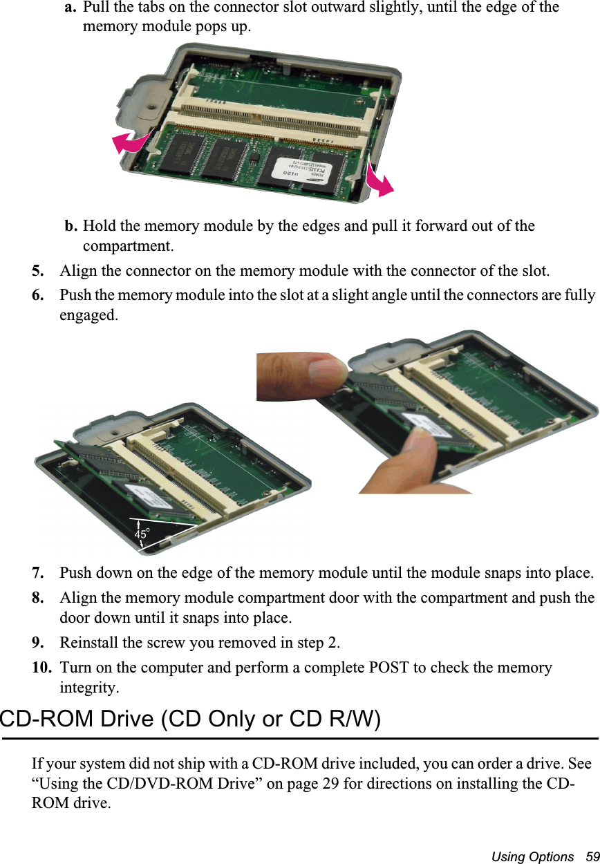 Using Options   59a. Pull the tabs on the connector slot outward slightly, until the edge of the memory module pops up.b. Hold the memory module by the edges and pull it forward out of the compartment.5. Align the connector on the memory module with the connector of the slot.6. Push the memory module into the slot at a slight angle until the connectors are fully engaged.7. Push down on the edge of the memory module until the module snaps into place.8. Align the memory module compartment door with the compartment and push the door down until it snaps into place.9. Reinstall the screw you removed in step 2.10. Turn on the computer and perform a complete POST to check the memory integrity.CD-ROM Drive (CD Only or CD R/W)If your system did not ship with a CD-ROM drive included, you can order a drive. See  “Using the CD/DVD-ROM Drive” on page 29 for directions on installing the CD-ROM drive.