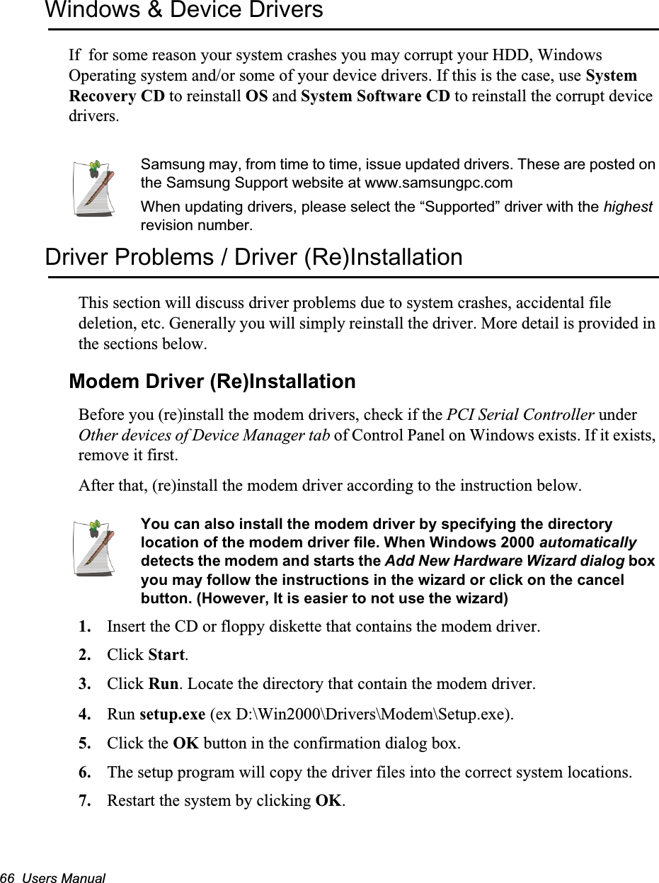 66  Users ManualWindows &amp; Device DriversIf  for some reason your system crashes you may corrupt your HDD, Windows Operating system and/or some of your device drivers. If this is the case, use System Recovery CD to reinstall OS and System Software CD to reinstall the corrupt device drivers.Samsung may, from time to time, issue updated drivers. These are posted on the Samsung Support website at www.samsungpc.comWhen updating drivers, please select the “Supported” driver with the highest revision number.Driver Problems / Driver (Re)InstallationThis section will discuss driver problems due to system crashes, accidental file deletion, etc. Generally you will simply reinstall the driver. More detail is provided in the sections below.Modem Driver (Re)InstallationBefore you (re)install the modem drivers, check if the PCI Serial Controller under Other devices of Device Manager tab of Control Panel on Windows exists. If it exists, remove it first.After that, (re)install the modem driver according to the instruction below.You can also install the modem driver by specifying the directory location of the modem driver file. When Windows 2000 automatically detects the modem and starts the Add New Hardware Wizard dialog box you may follow the instructions in the wizard or click on the cancel button. (However, It is easier to not use the wizard)1. Insert the CD or floppy diskette that contains the modem driver.2. Click Start.3. Click Run. Locate the directory that contain the modem driver.4. Run setup.exe (ex D:\Win2000\Drivers\Modem\Setup.exe).5. Click the OK button in the confirmation dialog box.6. The setup program will copy the driver files into the correct system locations.7. Restart the system by clicking OK.