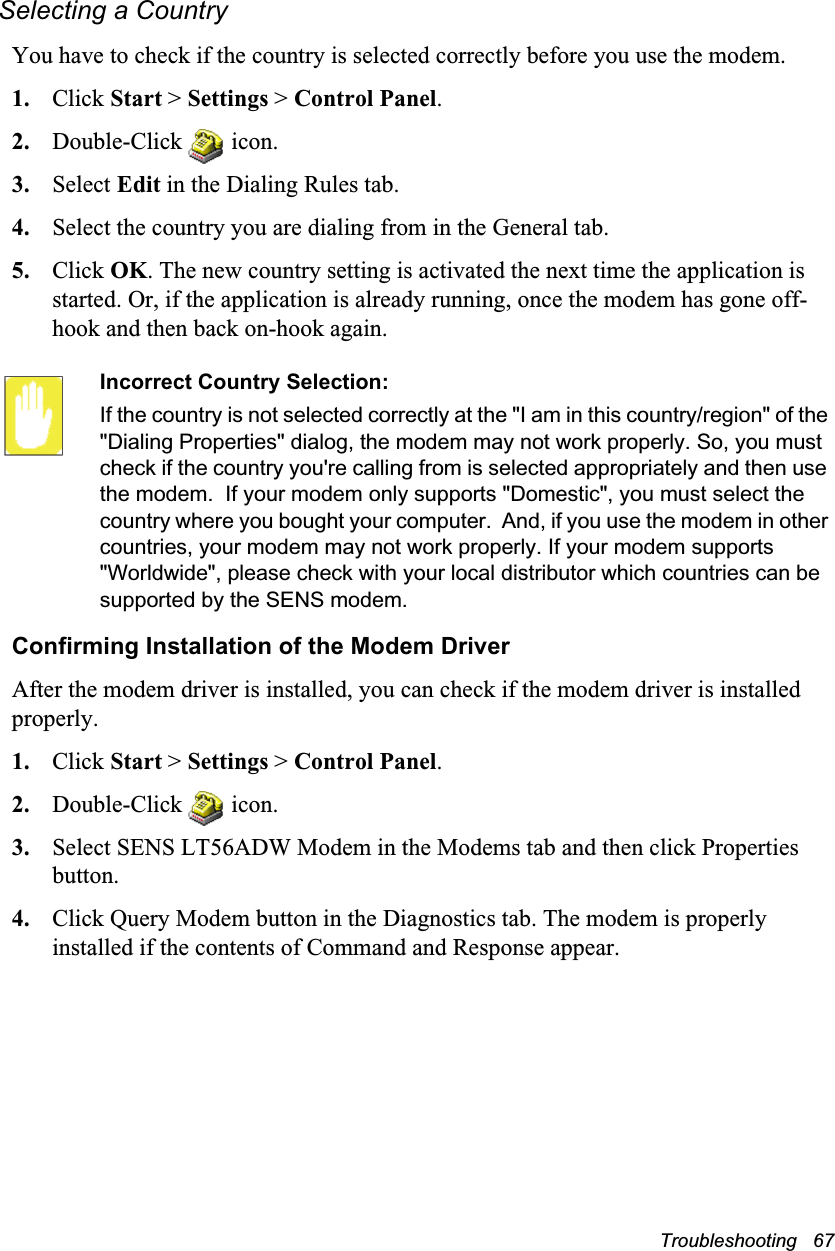 Troubleshooting   67Selecting a CountryYou have to check if the country is selected correctly before you use the modem.1. Click Start &gt; Settings &gt; Control Panel.2. Double-Click   icon.3. Select Edit in the Dialing Rules tab. 4. Select the country you are dialing from in the General tab.5. Click OK. The new country setting is activated the next time the application is started. Or, if the application is already running, once the modem has gone off-hook and then back on-hook again.Incorrect Country Selection:If the country is not selected correctly at the &quot;I am in this country/region&quot; of the &quot;Dialing Properties&quot; dialog, the modem may not work properly. So, you must check if the country you&apos;re calling from is selected appropriately and then use the modem.  If your modem only supports &quot;Domestic&quot;, you must select the country where you bought your computer.  And, if you use the modem in other countries, your modem may not work properly. If your modem supports &quot;Worldwide&quot;, please check with your local distributor which countries can be supported by the SENS modem.Confirming Installation of the Modem DriverAfter the modem driver is installed, you can check if the modem driver is installed properly.1. Click Start &gt; Settings &gt; Control Panel.2. Double-Click   icon.3. Select SENS LT56ADW Modem in the Modems tab and then click Properties button.4. Click Query Modem button in the Diagnostics tab. The modem is properly installed if the contents of Command and Response appear.
