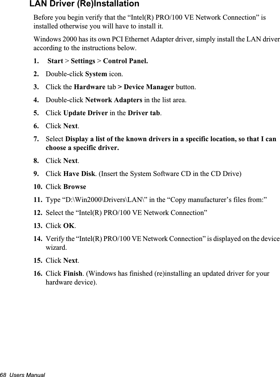 68  Users ManualLAN Driver (Re)InstallationBefore you begin verify that the “Intel(R) PRO/100 VE Network Connection” is installed otherwise you will have to install it.Windows 2000 has its own PCI Ethernet Adapter driver, simply install the LAN driver according to the instructions below.1.  Start &gt; Settings &gt; Control Panel.2. Double-click System icon.3. Click the Hardware tab &gt; Device Manager button.4. Double-click Network Adapters in the list area.5. Click Update Driver in the Driver tab.6. Click Next.7. Select Display a list of the known drivers in a specific location, so that I can choose a specific driver.8. Click Next.9. Click Have Disk. (Insert the System Software CD in the CD Drive)10. Click Browse11. Type “D:\Win2000\Drivers\LAN\” in the “Copy manufacturer’s files from:”12. Select the “Intel(R) PRO/100 VE Network Connection”13. Click OK.14. Verify the “Intel(R) PRO/100 VE Network Connection” is displayed on the device wizard.15. Click Next.16. Click Finish. (Windows has finished (re)installing an updated driver for your hardware device).