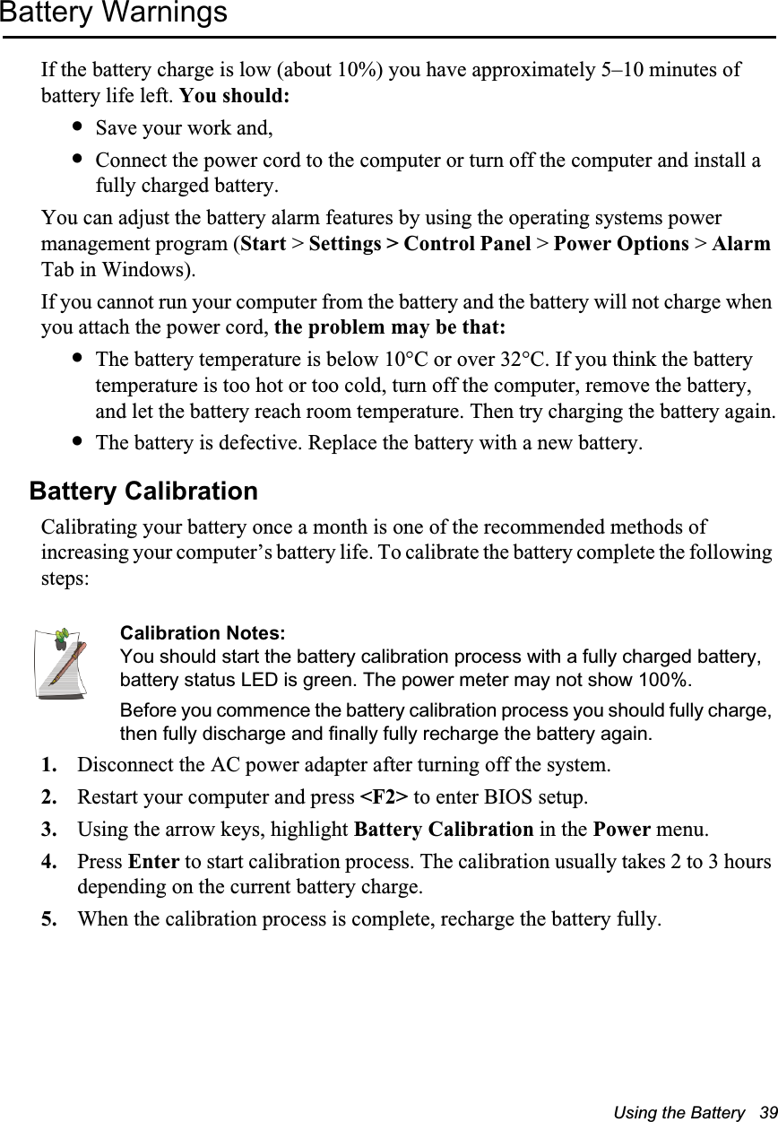 Using the Battery   39Battery WarningsIf the battery charge is low (about 10%) you have approximately 5–10 minutes of battery life left. You should:•Save your work and,•Connect the power cord to the computer or turn off the computer and install a fully charged battery.You can adjust the battery alarm features by using the operating systems power management program (Start &gt; Settings &gt; Control Panel &gt; Power Options &gt; Alarm Tab in Windows).If you cannot run your computer from the battery and the battery will not charge when you attach the power cord, the problem may be that:•The battery temperature is below 10°C or over 32°C. If you think the battery temperature is too hot or too cold, turn off the computer, remove the battery, and let the battery reach room temperature. Then try charging the battery again.•The battery is defective. Replace the battery with a new battery.Battery CalibrationCalibrating your battery once a month is one of the recommended methods of increasing your computer’s battery life. To calibrate the battery complete the following steps:Calibration Notes:You should start the battery calibration process with a fully charged battery, battery status LED is green. The power meter may not show 100%.Before you commence the battery calibration process you should fully charge, then fully discharge and finally fully recharge the battery again.1. Disconnect the AC power adapter after turning off the system.2. Restart your computer and press &lt;F2&gt; to enter BIOS setup.3. Using the arrow keys, highlight Battery Calibration in the Power menu.4. Press Enter to start calibration process. The calibration usually takes 2 to 3 hours depending on the current battery charge.5. When the calibration process is complete, recharge the battery fully.
