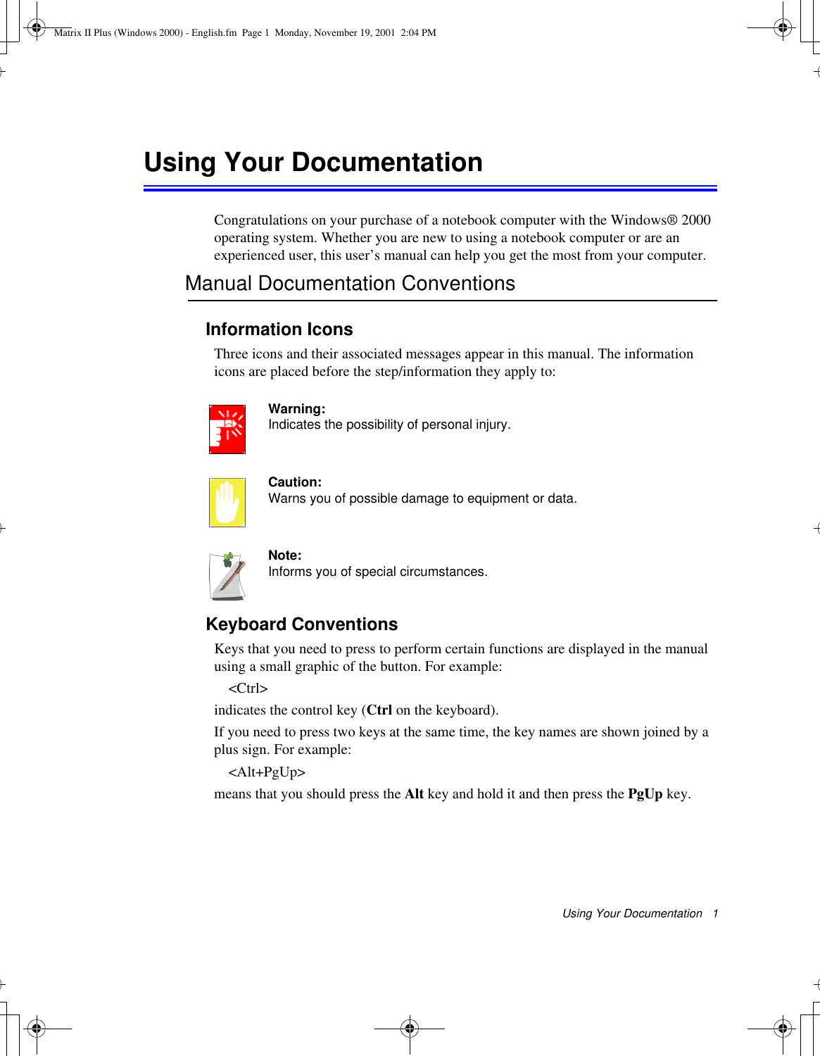 Using Your Documentation   1Using Your DocumentationCongratulations on your purchase of a notebook computer with the Windows® 2000 operating system. Whether you are new to using a notebook computer or are an experienced user, this user’s manual can help you get the most from your computer.Manual Documentation ConventionsInformation IconsThree icons and their associated messages appear in this manual. The information icons are placed before the step/information they apply to:Warning:Indicates the possibility of personal injury.Caution:Warns you of possible damage to equipment or data.Note:Informs you of special circumstances.Keyboard ConventionsKeys that you need to press to perform certain functions are displayed in the manual using a small graphic of the button. For example: &lt;Ctrl&gt;indicates the control key (Ctrl on the keyboard). If you need to press two keys at the same time, the key names are shown joined by a plus sign. For example:&lt;Alt+PgUp&gt;means that you should press the Alt key and hold it and then press the PgUp key.Matrix II Plus (Windows 2000) - English.fm  Page 1  Monday, November 19, 2001  2:04 PM