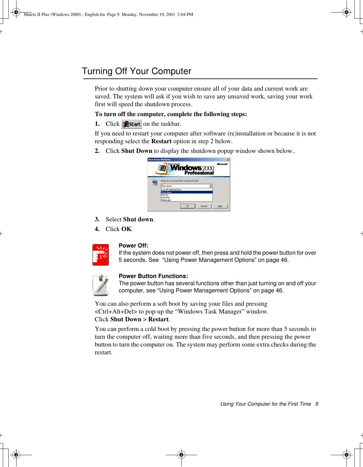 Using Your Computer for the First Time   9Turning Off Your ComputerPrior to shutting down your computer ensure all of your data and current work are saved. The system will ask if you wish to save any unsaved work, saving your work first will speed the shutdown process.To turn off the computer, complete the following steps:1. Click  on the taskbar.If you need to restart your computer after software (re)installation or because it is not responding select the Restart option in step 2 below.2. Click Shut Down to display the shutdown popup window shown below.. 3. Select Shut down.4. Click OK. Power Off:If the system does not power off, then press and hold the power button for over 5 seconds. See  “Using Power Management Options” on page 46.Power Button Functions:The power button has several functions other than just turning on and off your computer, see “Using Power Management Options” on page 46.You can also perform a soft boot by saving your files and pressing &lt;Ctrl+Alt+Del&gt; to pop-up the “Windows Task Manager” window. Click Shut Down &gt; Restart.You can perform a cold boot by pressing the power button for more than 5 seconds to turn the computer off, waiting more than five seconds, and then pressing the power button to turn the computer on. The system may perform some extra checks during the restart.Matrix II Plus (Windows 2000) - English.fm  Page 9  Monday, November 19, 2001  2:04 PM