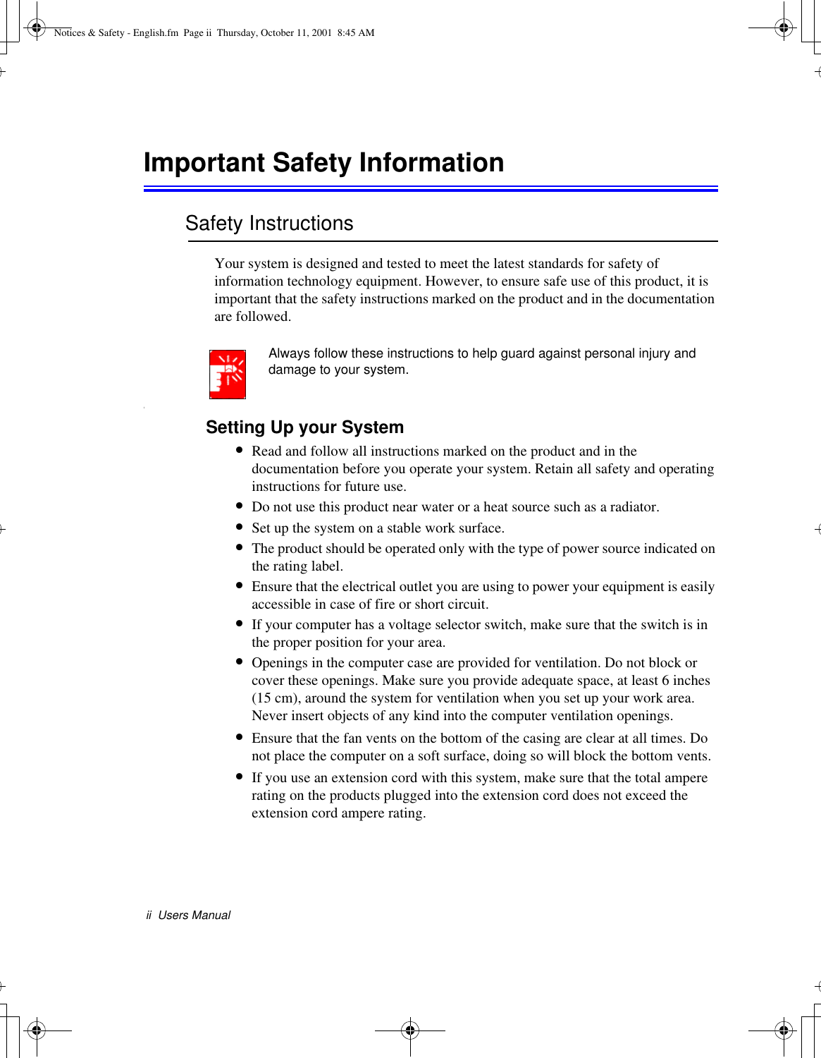 ii  Users ManualImportant Safety InformationSafety InstructionsYour system is designed and tested to meet the latest standards for safety of information technology equipment. However, to ensure safe use of this product, it is important that the safety instructions marked on the product and in the documentation are followed.Always follow these instructions to help guard against personal injury and damage to your system.iSetting Up your System•Read and follow all instructions marked on the product and in the documentation before you operate your system. Retain all safety and operating instructions for future use.•Do not use this product near water or a heat source such as a radiator.•Set up the system on a stable work surface.•The product should be operated only with the type of power source indicated on the rating label.•Ensure that the electrical outlet you are using to power your equipment is easily accessible in case of fire or short circuit.•If your computer has a voltage selector switch, make sure that the switch is in the proper position for your area.•Openings in the computer case are provided for ventilation. Do not block or cover these openings. Make sure you provide adequate space, at least 6 inches (15 cm), around the system for ventilation when you set up your work area. Never insert objects of any kind into the computer ventilation openings.•Ensure that the fan vents on the bottom of the casing are clear at all times. Do not place the computer on a soft surface, doing so will block the bottom vents.•If you use an extension cord with this system, make sure that the total ampere rating on the products plugged into the extension cord does not exceed the extension cord ampere rating.Notices &amp; Safety - English.fm  Page ii  Thursday, October 11, 2001  8:45 AM