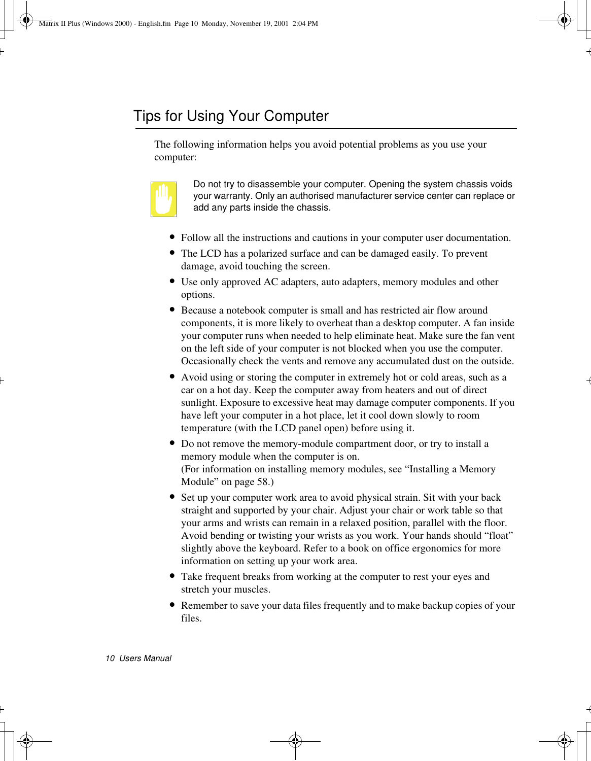 10  Users ManualTips for Using Your ComputerThe following information helps you avoid potential problems as you use your computer:Do not try to disassemble your computer. Opening the system chassis voids your warranty. Only an authorised manufacturer service center can replace or add any parts inside the chassis.•Follow all the instructions and cautions in your computer user documentation.•The LCD has a polarized surface and can be damaged easily. To prevent damage, avoid touching the screen.•Use only approved AC adapters, auto adapters, memory modules and other options.•Because a notebook computer is small and has restricted air flow around components, it is more likely to overheat than a desktop computer. A fan inside your computer runs when needed to help eliminate heat. Make sure the fan vent on the left side of your computer is not blocked when you use the computer.  Occasionally check the vents and remove any accumulated dust on the outside. •Avoid using or storing the computer in extremely hot or cold areas, such as a car on a hot day. Keep the computer away from heaters and out of direct sunlight. Exposure to excessive heat may damage computer components. If you have left your computer in a hot place, let it cool down slowly to room temperature (with the LCD panel open) before using it.•Do not remove the memory-module compartment door, or try to install a memory module when the computer is on. (For information on installing memory modules, see “Installing a Memory Module” on page 58.)•Set up your computer work area to avoid physical strain. Sit with your back straight and supported by your chair. Adjust your chair or work table so that your arms and wrists can remain in a relaxed position, parallel with the floor. Avoid bending or twisting your wrists as you work. Your hands should “float” slightly above the keyboard. Refer to a book on office ergonomics for more information on setting up your work area.•Take frequent breaks from working at the computer to rest your eyes and stretch your muscles. •Remember to save your data files frequently and to make backup copies of your files.Matrix II Plus (Windows 2000) - English.fm  Page 10  Monday, November 19, 2001  2:04 PM