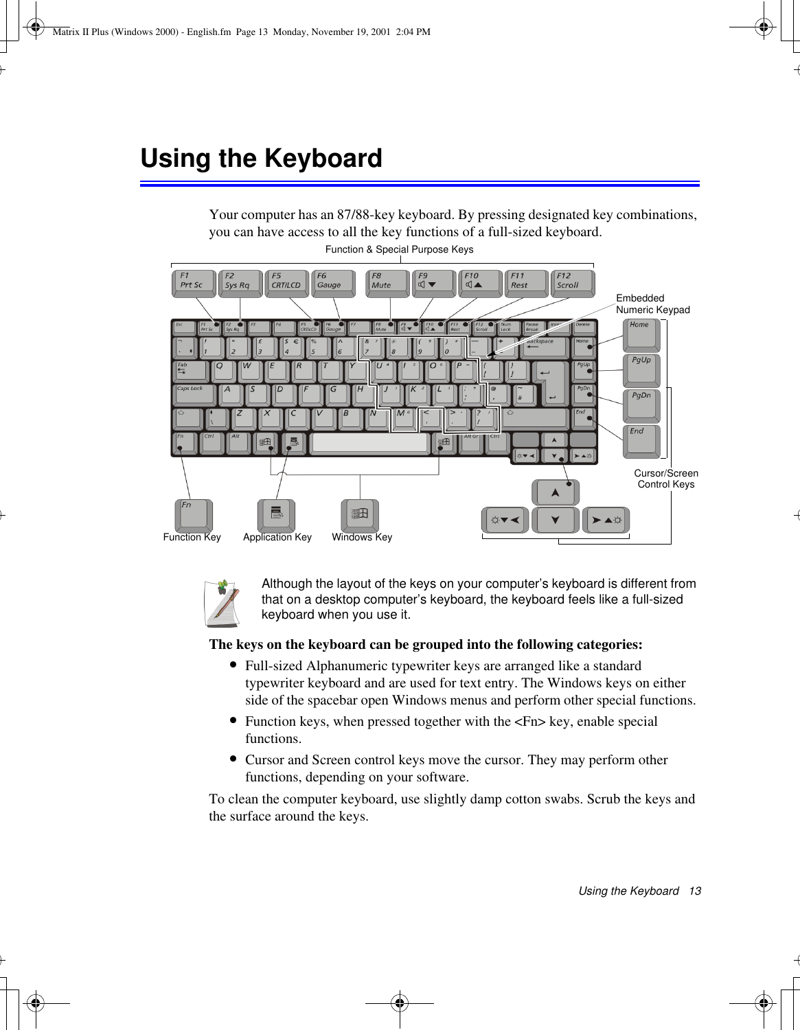 Using the Keyboard   13Using the KeyboardYour computer has an 87/88-key keyboard. By pressing designated key combinations, you can have access to all the key functions of a full-sized keyboard. Although the layout of the keys on your computer’s keyboard is different from that on a desktop computer’s keyboard, the keyboard feels like a full-sized keyboard when you use it. The keys on the keyboard can be grouped into the following categories:•Full-sized Alphanumeric typewriter keys are arranged like a standard typewriter keyboard and are used for text entry. The Windows keys on either side of the spacebar open Windows menus and perform other special functions. •Function keys, when pressed together with the &lt;Fn&gt; key, enable special functions.•Cursor and Screen control keys move the cursor. They may perform other functions, depending on your software.To clean the computer keyboard, use slightly damp cotton swabs. Scrub the keys and the surface around the keys. Function &amp; Special Purpose KeysEmbedded Numeric KeypadApplication KeyCursor/Screen Control KeysWindows KeyFunction KeyMatrix II Plus (Windows 2000) - English.fm  Page 13  Monday, November 19, 2001  2:04 PM