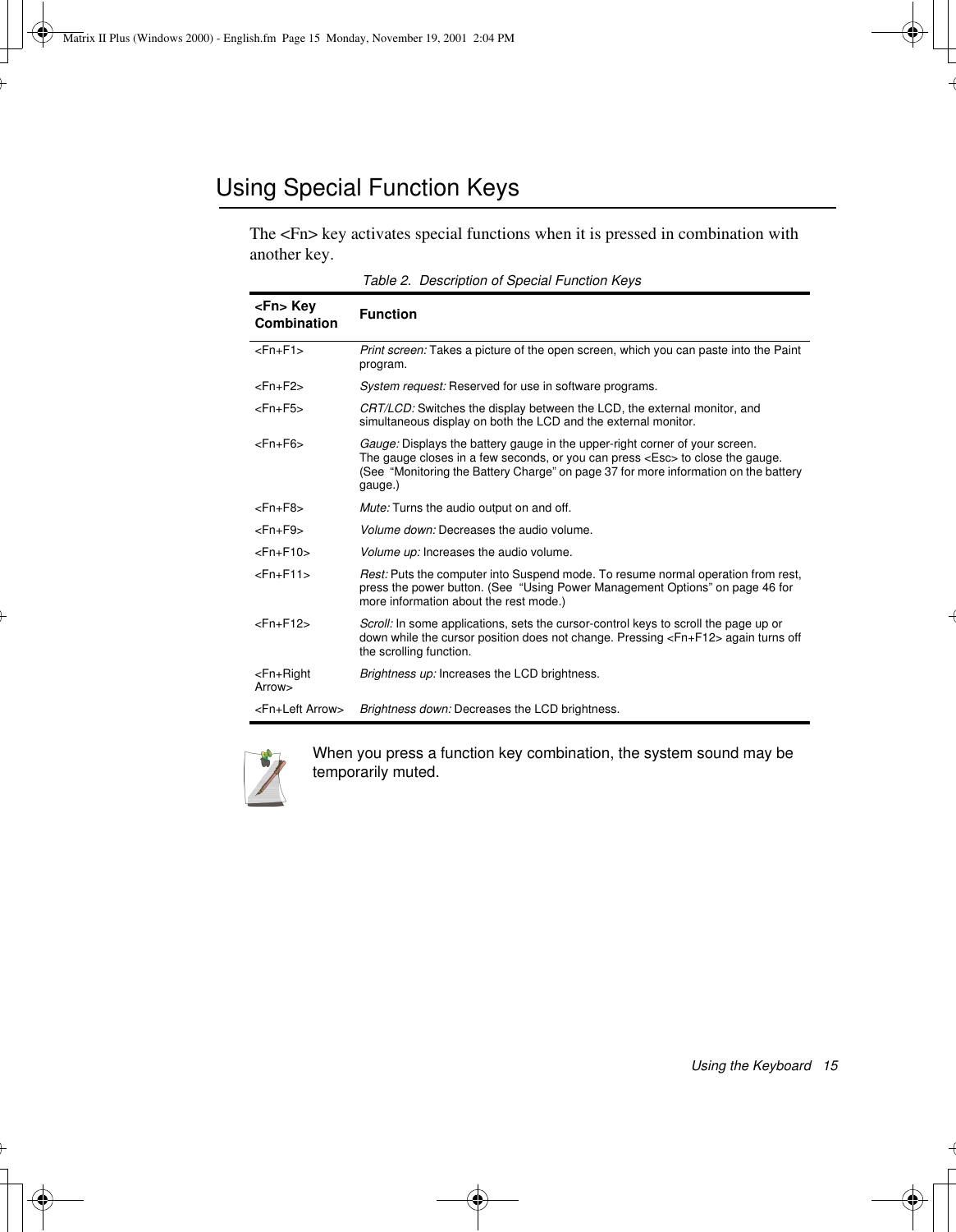 Using the Keyboard   15Using Special Function KeysThe &lt;Fn&gt; key activates special functions when it is pressed in combination with another key. Table 2.  Description of Special Function KeysWhen you press a function key combination, the system sound may be temporarily muted.&lt;Fn&gt; Key Combination Function&lt;Fn+F1&gt; Print screen: Takes a picture of the open screen, which you can paste into the Paint program.&lt;Fn+F2&gt; System request: Reserved for use in software programs.&lt;Fn+F5&gt;  CRT/LCD: Switches the display between the LCD, the external monitor, and simultaneous display on both the LCD and the external monitor.&lt;Fn+F6&gt; Gauge: Displays the battery gauge in the upper-right corner of your screen. The gauge closes in a few seconds, or you can press &lt;Esc&gt; to close the gauge. (See  “Monitoring the Battery Charge” on page 37 for more information on the battery gauge.) &lt;Fn+F8&gt; Mute: Turns the audio output on and off.&lt;Fn+F9&gt; Volume down: Decreases the audio volume.&lt;Fn+F10&gt; Volume up: Increases the audio volume.&lt;Fn+F11&gt;  Rest: Puts the computer into Suspend mode. To resume normal operation from rest, press the power button. (See  “Using Power Management Options” on page 46 for more information about the rest mode.)&lt;Fn+F12&gt; Scroll: In some applications, sets the cursor-control keys to scroll the page up or down while the cursor position does not change. Pressing &lt;Fn+F12&gt; again turns off the scrolling function. &lt;Fn+Right Arrow&gt; Brightness up: Increases the LCD brightness. &lt;Fn+Left Arrow&gt; Brightness down: Decreases the LCD brightness. Matrix II Plus (Windows 2000) - English.fm  Page 15  Monday, November 19, 2001  2:04 PM