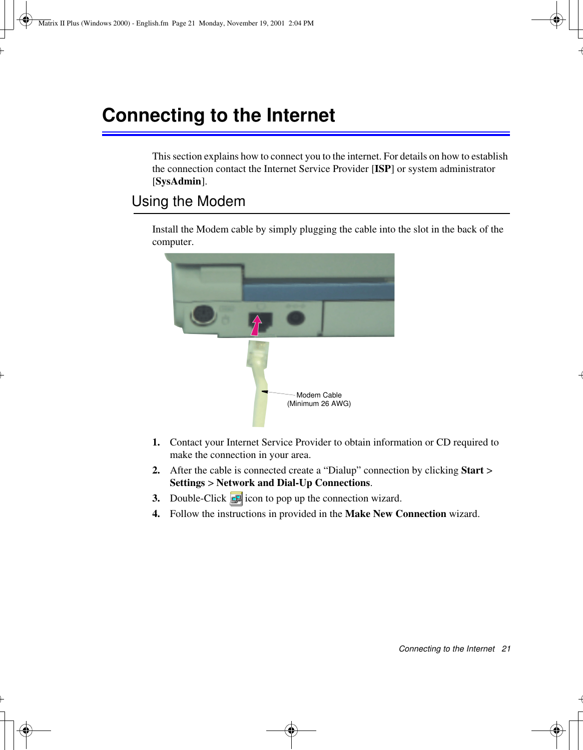 Connecting to the Internet   21Connecting to the InternetThis section explains how to connect you to the internet. For details on how to establish the connection contact the Internet Service Provider [ISP] or system administrator [SysAdmin].Using the ModemInstall the Modem cable by simply plugging the cable into the slot in the back of the computer.1. Contact your Internet Service Provider to obtain information or CD required to make the connection in your area.2. After the cable is connected create a “Dialup” connection by clicking Start &gt; Settings &gt; Network and Dial-Up Connections.3. Double-Click  icon to pop up the connection wizard.4. Follow the instructions in provided in the Make New Connection wizard.Modem Cable (Minimum 26 AWG)Matrix II Plus (Windows 2000) - English.fm  Page 21  Monday, November 19, 2001  2:04 PM