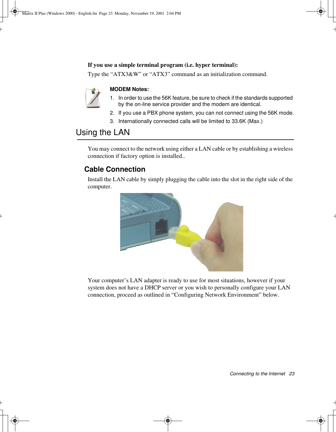Connecting to the Internet   23If you use a simple terminal program (i.e. hyper terminal): Type the “ATX3&amp;W” or “ATX3” command as an initialization command.MODEM Notes:1.  In order to use the 56K feature, be sure to check if the standards supported by the on-line service provider and the modem are identical.2. If you use a PBX phone system, you can not connect using the 56K mode.3. Internationally connected calls will be limited to 33.6K (Max.)Using the LANYou may connect to the network using either a LAN cable or by establishing a wireless connection if factory option is installed..Cable ConnectionInstall the LAN cable by simply plugging the cable into the slot in the right side of the computer.Your computer’s LAN adapter is ready to use for most situations, however if your system does not have a DHCP server or you wish to personally configure your LAN connection, proceed as outlined in “Configuring Network Environment” below.Matrix II Plus (Windows 2000) - English.fm  Page 23  Monday, November 19, 2001  2:04 PM