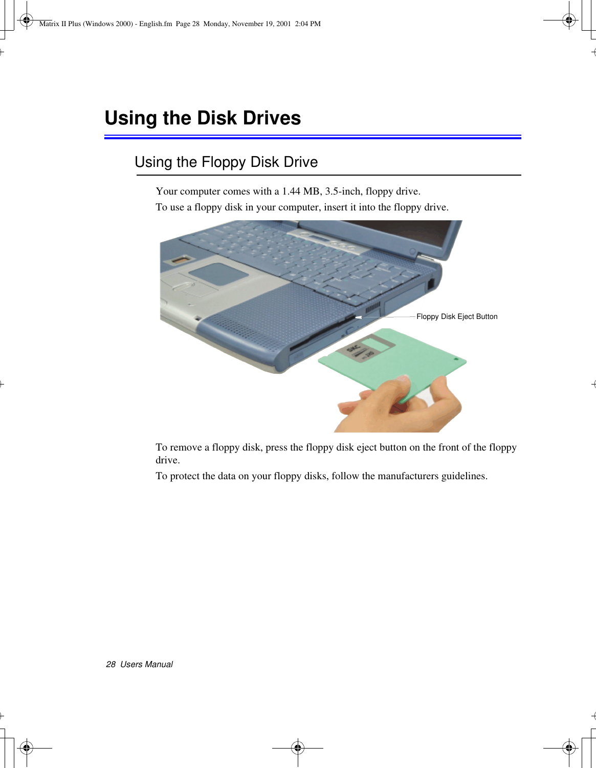 28  Users ManualUsing the Disk DrivesUsing the Floppy Disk DriveYour computer comes with a 1.44 MB, 3.5-inch, floppy drive.To use a floppy disk in your computer, insert it into the floppy drive. To remove a floppy disk, press the floppy disk eject button on the front of the floppy drive.To protect the data on your floppy disks, follow the manufacturers guidelines.Floppy Disk Eject ButtonMatrix II Plus (Windows 2000) - English.fm  Page 28  Monday, November 19, 2001  2:04 PM