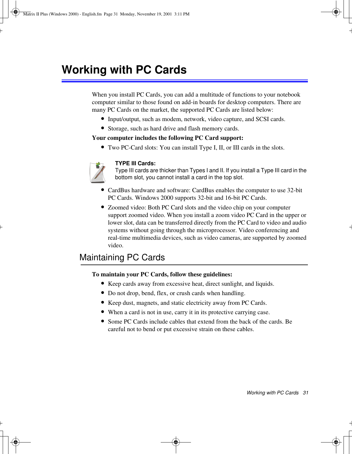 Working with PC Cards   31Working with PC Cards When you install PC Cards, you can add a multitude of functions to your notebook computer similar to those found on add-in boards for desktop computers. There are many PC Cards on the market, the supported PC Cards are listed below:•Input/output, such as modem, network, video capture, and SCSI cards.•Storage, such as hard drive and flash memory cards.Your computer includes the following PC Card support:•Two PC-Card slots: You can install Type I, II, or III cards in the slots. TYPE III Cards:Type III cards are thicker than Types I and II. If you install a Type III card in the bottom slot, you cannot install a card in the top slot.•CardBus hardware and software: CardBus enables the computer to use 32-bit PC Cards. Windows 2000 supports 32-bit and 16-bit PC Cards.•Zoomed video: Both PC Card slots and the video chip on your computer support zoomed video. When you install a zoom video PC Card in the upper or lower slot, data can be transferred directly from the PC Card to video and audio systems without going through the microprocessor. Video conferencing and real-time multimedia devices, such as video cameras, are supported by zoomed video.Maintaining PC CardsTo maintain your PC Cards, follow these guidelines:•Keep cards away from excessive heat, direct sunlight, and liquids.•Do not drop, bend, flex, or crush cards when handling.•Keep dust, magnets, and static electricity away from PC Cards.•When a card is not in use, carry it in its protective carrying case.•Some PC Cards include cables that extend from the back of the cards. Be careful not to bend or put excessive strain on these cables.Matrix II Plus (Windows 2000) - English.fm  Page 31  Monday, November 19, 2001  3:11 PM
