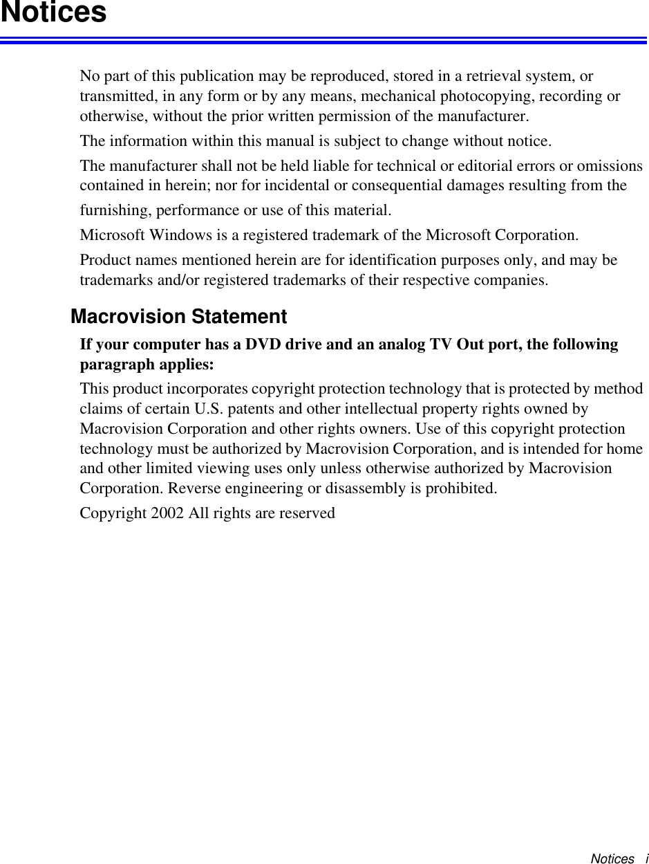 Notices   iNoticesNo part of this publication may be reproduced, stored in a retrieval system, or transmitted, in any form or by any means, mechanical photocopying, recording or otherwise, without the prior written permission of the manufacturer.The information within this manual is subject to change without notice.The manufacturer shall not be held liable for technical or editorial errors or omissions contained in herein; nor for incidental or consequential damages resulting from thefurnishing, performance or use of this material.Microsoft Windows is a registered trademark of the Microsoft Corporation.Product names mentioned herein are for identification purposes only, and may be trademarks and/or registered trademarks of their respective companies.Macrovision StatementIf your computer has a DVD drive and an analog TV Out port, the following paragraph applies:This product incorporates copyright protection technology that is protected by method claims of certain U.S. patents and other intellectual property rights owned by Macrovision Corporation and other rights owners. Use of this copyright protection technology must be authorized by Macrovision Corporation, and is intended for home and other limited viewing uses only unless otherwise authorized by Macrovision Corporation. Reverse engineering or disassembly is prohibited.Copyright 2002 All rights are reserved