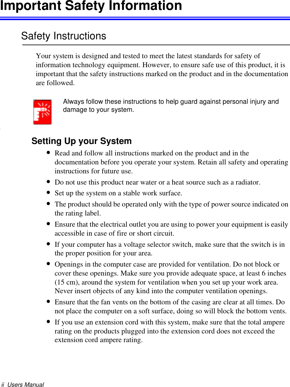 ii  Users ManualImportant Safety InformationSafety InstructionsYour system is designed and tested to meet the latest standards for safety of information technology equipment. However, to ensure safe use of this product, it is important that the safety instructions marked on the product and in the documentation are followed.Always follow these instructions to help guard against personal injury and damage to your system.iSetting Up your System•Read and follow all instructions marked on the product and in the documentation before you operate your system. Retain all safety and operating instructions for future use.•Do not use this product near water or a heat source such as a radiator.•Set up the system on a stable work surface.•The product should be operated only with the type of power source indicated on the rating label.•Ensure that the electrical outlet you are using to power your equipment is easily accessible in case of fire or short circuit.•If your computer has a voltage selector switch, make sure that the switch is in the proper position for your area.•Openings in the computer case are provided for ventilation. Do not block or cover these openings. Make sure you provide adequate space, at least 6 inches (15 cm), around the system for ventilation when you set up your work area.Never insert objects of any kind into the computer ventilation openings.•Ensure that the fan vents on the bottom of the casing are clear at all times. Do not place the computer on a soft surface, doing so will block the bottom vents.•If you use an extension cord with this system, make sure that the total ampere rating on the products plugged into the extension cord does not exceed the extension cord ampere rating.
