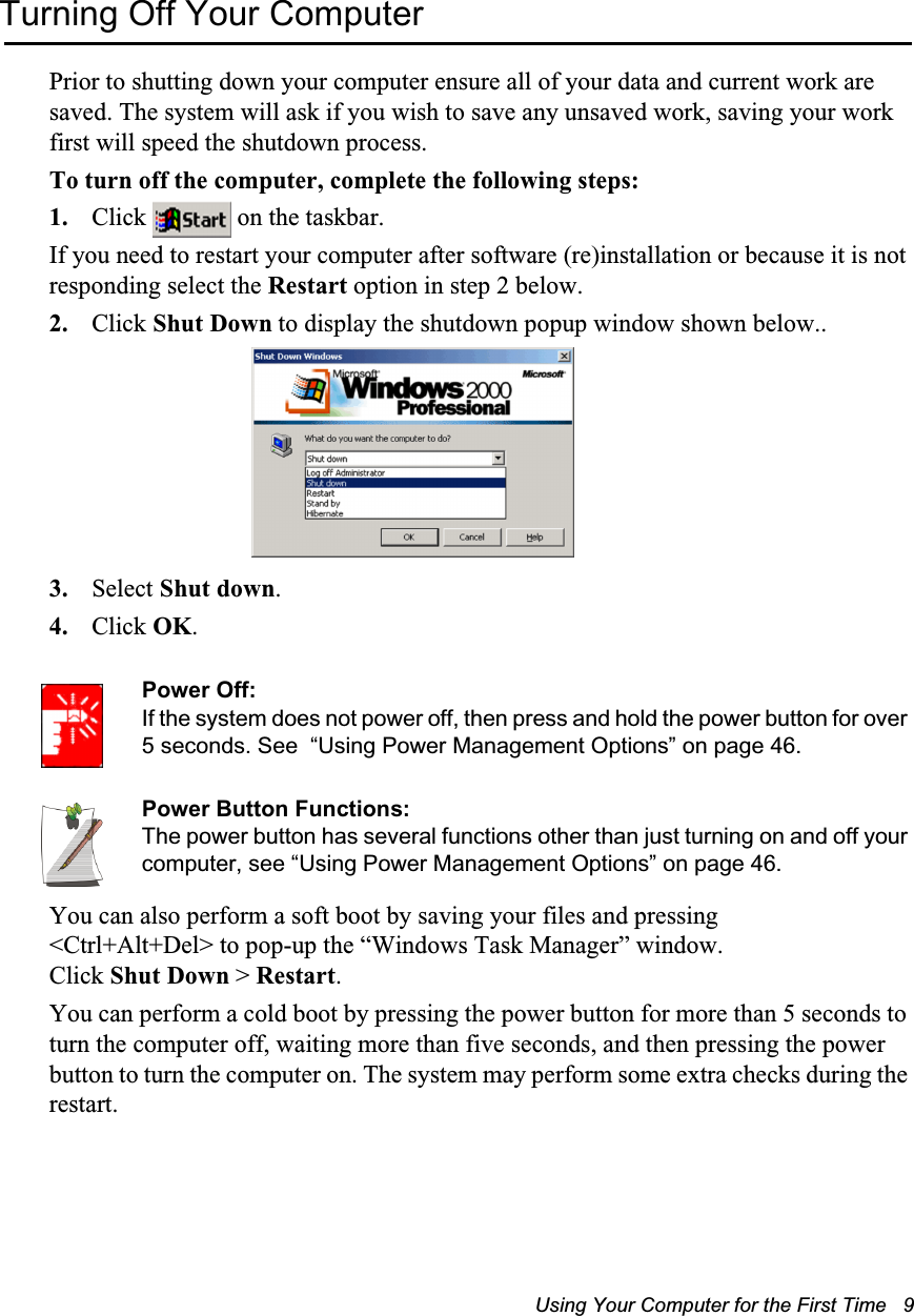 Using Your Computer for the First Time   9Turning Off Your ComputerPrior to shutting down your computer ensure all of your data and current work are saved. The system will ask if you wish to save any unsaved work, saving your work first will speed the shutdown process.To turn off the computer, complete the following steps:1. Click   on the taskbar.If you need to restart your computer after software (re)installation or because it is not responding select the Restart option in step 2 below.2. Click Shut Down to display the shutdown popup window shown below.. 3. Select Shut down.4. Click OK. Power Off:If the system does not power off, then press and hold the power button for over 5 seconds. See  “Using Power Management Options” on page 46.Power Button Functions:The power button has several functions other than just turning on and off your computer, see “Using Power Management Options” on page 46.You can also perform a soft boot by saving your files and pressing &lt;Ctrl+Alt+Del&gt; to pop-up the “Windows Task Manager” window. Click Shut Down &gt; Restart.You can perform a cold boot by pressing the power button for more than 5 seconds to turn the computer off, waiting more than five seconds, and then pressing the power button to turn the computer on. The system may perform some extra checks during the restart.