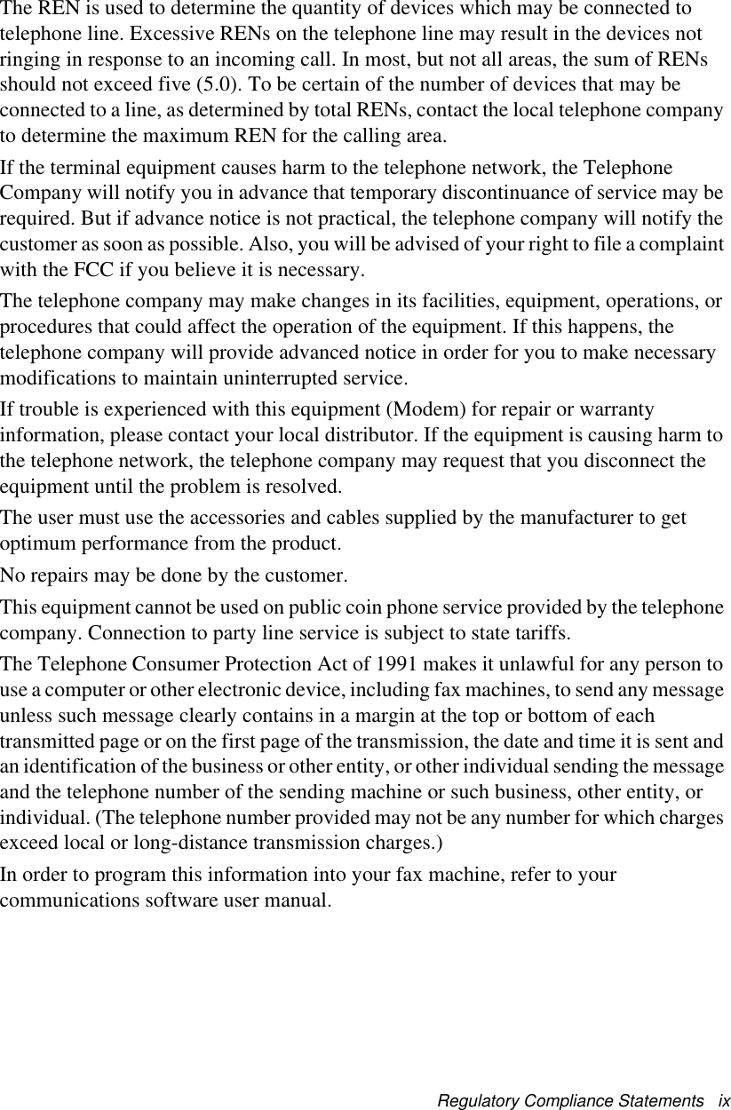 Regulatory Compliance Statements   ixThe REN is used to determine the quantity of devices which may be connected to telephone line. Excessive RENs on the telephone line may result in the devices not ringing in response to an incoming call. In most, but not all areas, the sum of RENs should not exceed five (5.0). To be certain of the number of devices that may be connected to a line, as determined by total RENs, contact the local telephone company to determine the maximum REN for the calling area.If the terminal equipment causes harm to the telephone network, the Telephone Company will notify you in advance that temporary discontinuance of service may be required. But if advance notice is not practical, the telephone company will notify the customer as soon as possible. Also, you will be advised of your right to file a complaint with the FCC if you believe it is necessary.The telephone company may make changes in its facilities, equipment, operations, or procedures that could affect the operation of the equipment. If this happens, the telephone company will provide advanced notice in order for you to make necessary modifications to maintain uninterrupted service.If trouble is experienced with this equipment (Modem) for repair or warranty information, please contact your local distributor. If the equipment is causing harm to the telephone network, the telephone company may request that you disconnect the equipment until the problem is resolved.The user must use the accessories and cables supplied by the manufacturer to get optimum performance from the product.No repairs may be done by the customer.This equipment cannot be used on public coin phone service provided by the telephone company. Connection to party line service is subject to state tariffs.The Telephone Consumer Protection Act of 1991 makes it unlawful for any person to use a computer or other electronic device, including fax machines, to send any message unless such message clearly contains in a margin at the top or bottom of each transmitted page or on the first page of the transmission, the date and time it is sent and an identification of the business or other entity, or other individual sending the message and the telephone number of the sending machine or such business, other entity, or individual. (The telephone number provided may not be any number for which charges exceed local or long-distance transmission charges.)In order to program this information into your fax machine, refer to your communications software user manual.