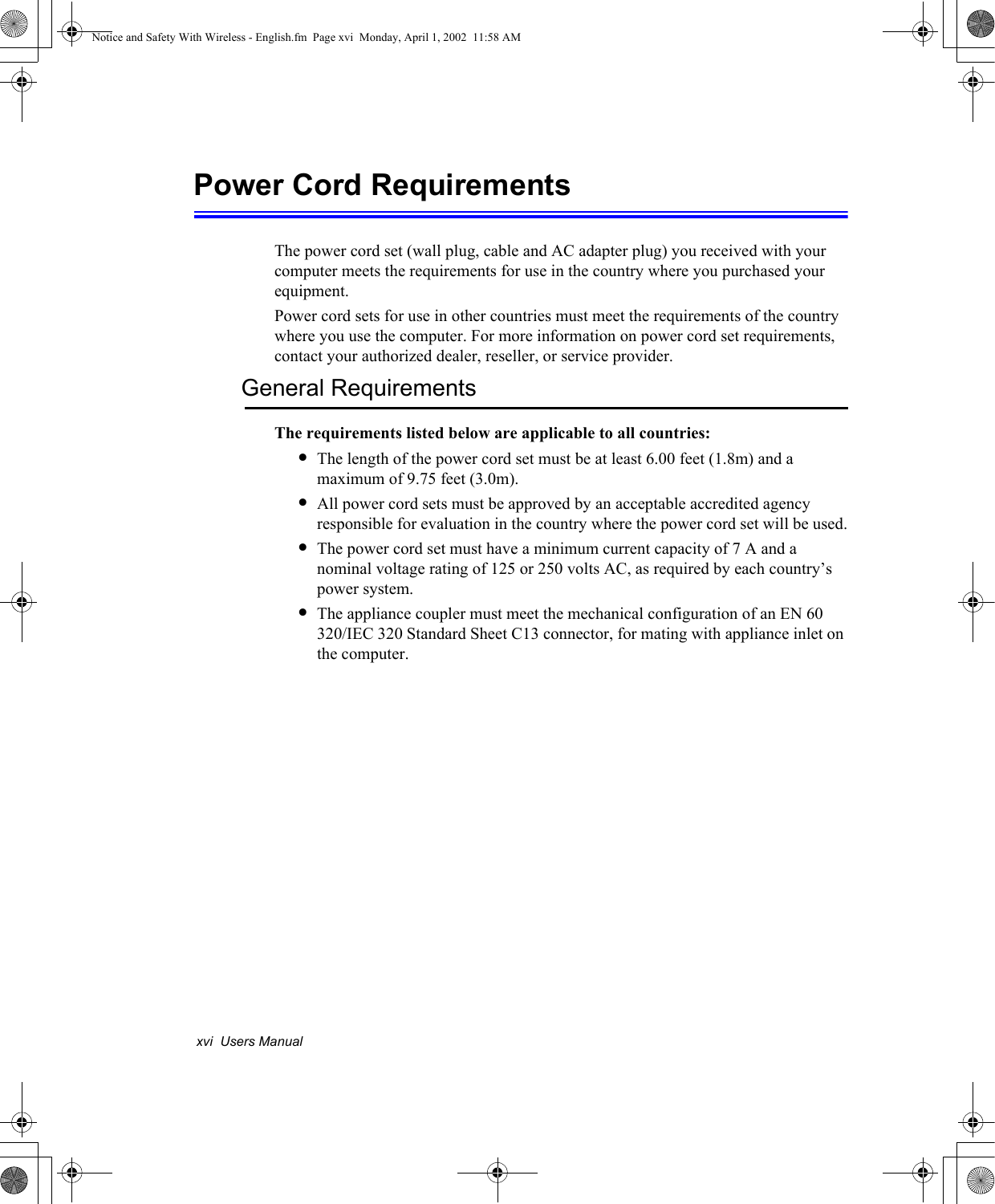 xvi  Users ManualPower Cord RequirementsThe power cord set (wall plug, cable and AC adapter plug) you received with your computer meets the requirements for use in the country where you purchased your equipment.Power cord sets for use in other countries must meet the requirements of the country where you use the computer. For more information on power cord set requirements, contact your authorized dealer, reseller, or service provider.General RequirementsThe requirements listed below are applicable to all countries:•The length of the power cord set must be at least 6.00 feet (1.8m) and a maximum of 9.75 feet (3.0m).•All power cord sets must be approved by an acceptable accredited agency responsible for evaluation in the country where the power cord set will be used.•The power cord set must have a minimum current capacity of 7 A and a nominal voltage rating of 125 or 250 volts AC, as required by each country’s power system.•The appliance coupler must meet the mechanical configuration of an EN 60 320/IEC 320 Standard Sheet C13 connector, for mating with appliance inlet on the computer.Notice and Safety With Wireless - English.fm  Page xvi  Monday, April 1, 2002  11:58 AM