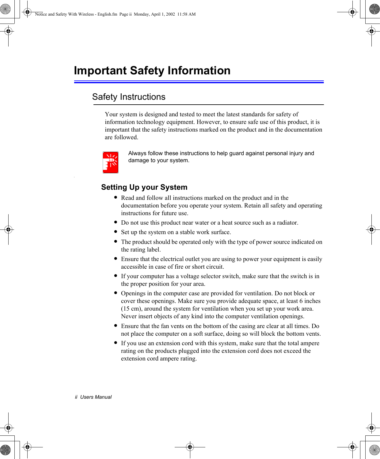 ii  Users ManualImportant Safety InformationSafety InstructionsYour system is designed and tested to meet the latest standards for safety of information technology equipment. However, to ensure safe use of this product, it is important that the safety instructions marked on the product and in the documentation are followed.Always follow these instructions to help guard against personal injury and damage to your system.iSetting Up your System•Read and follow all instructions marked on the product and in the documentation before you operate your system. Retain all safety and operating instructions for future use.•Do not use this product near water or a heat source such as a radiator.•Set up the system on a stable work surface.•The product should be operated only with the type of power source indicated on the rating label.•Ensure that the electrical outlet you are using to power your equipment is easily accessible in case of fire or short circuit.•If your computer has a voltage selector switch, make sure that the switch is in the proper position for your area.•Openings in the computer case are provided for ventilation. Do not block or cover these openings. Make sure you provide adequate space, at least 6 inches (15 cm), around the system for ventilation when you set up your work area.Never insert objects of any kind into the computer ventilation openings.•Ensure that the fan vents on the bottom of the casing are clear at all times. Do not place the computer on a soft surface, doing so will block the bottom vents.•If you use an extension cord with this system, make sure that the total ampere rating on the products plugged into the extension cord does not exceed the extension cord ampere rating.Notice and Safety With Wireless - English.fm  Page ii  Monday, April 1, 2002  11:58 AM