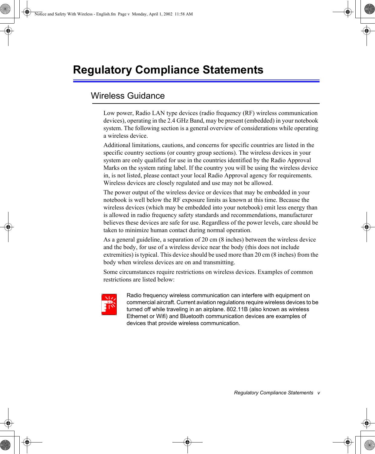 Regulatory Compliance Statements   vRegulatory Compliance StatementsWireless GuidanceLow power, Radio LAN type devices (radio frequency (RF) wireless communication devices), operating in the 2.4 GHz Band, may be present (embedded) in your notebook system. The following section is a general overview of considerations while operating a wireless device.Additional limitations, cautions, and concerns for specific countries are listed in the specific country sections (or country group sections). The wireless devices in your system are only qualified for use in the countries identified by the Radio Approval Marks on the system rating label. If the country you will be using the wireless device in, is not listed, please contact your local Radio Approval agency for requirements. Wireless devices are closely regulated and use may not be allowed.The power output of the wireless device or devices that may be embedded in your notebook is well below the RF exposure limits as known at this time. Because the wireless devices (which may be embedded into your notebook) emit less energy than is allowed in radio frequency safety standards and recommendations, manufacturer believes these devices are safe for use. Regardless of the power levels, care should be taken to minimize human contact during normal operation.As a general guideline, a separation of 20 cm (8 inches) between the wireless device and the body, for use of a wireless device near the body (this does not include extremities) is typical. This device should be used more than 20 cm (8 inches) from the body when wireless devices are on and transmitting.Some circumstances require restrictions on wireless devices. Examples of common restrictions are listed below:Radio frequency wireless communication can interfere with equipment on commercial aircraft. Current aviation regulations require wireless devices to be turned off while traveling in an airplane. 802.11B (also known as wireless Ethernet or Wifi) and Bluetooth communication devices are examples of devices that provide wireless communication.Notice and Safety With Wireless - English.fm  Page v  Monday, April 1, 2002  11:58 AM