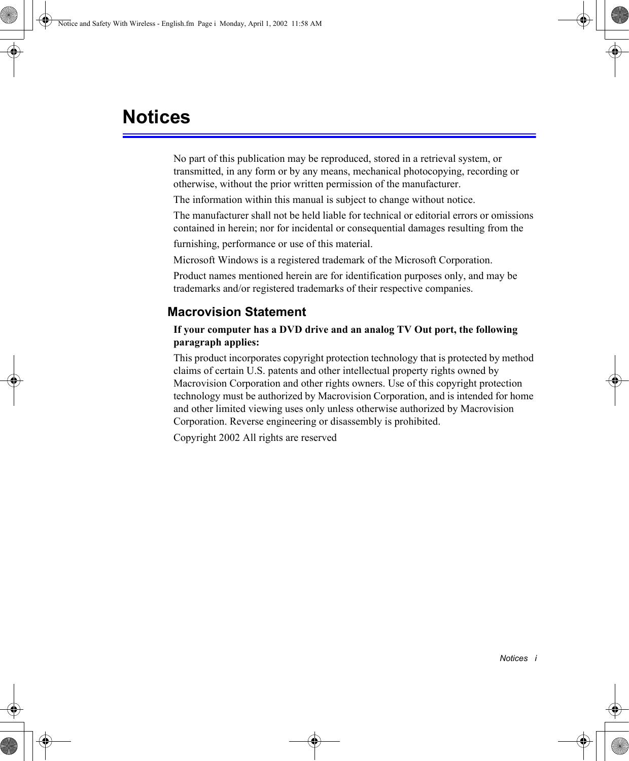 Notices   iNoticesNo part of this publication may be reproduced, stored in a retrieval system, or transmitted, in any form or by any means, mechanical photocopying, recording or otherwise, without the prior written permission of the manufacturer.The information within this manual is subject to change without notice.The manufacturer shall not be held liable for technical or editorial errors or omissions contained in herein; nor for incidental or consequential damages resulting from thefurnishing, performance or use of this material.Microsoft Windows is a registered trademark of the Microsoft Corporation.Product names mentioned herein are for identification purposes only, and may be trademarks and/or registered trademarks of their respective companies.Macrovision StatementIf your computer has a DVD drive and an analog TV Out port, the following paragraph applies:This product incorporates copyright protection technology that is protected by method claims of certain U.S. patents and other intellectual property rights owned by Macrovision Corporation and other rights owners. Use of this copyright protection technology must be authorized by Macrovision Corporation, and is intended for home and other limited viewing uses only unless otherwise authorized by Macrovision Corporation. Reverse engineering or disassembly is prohibited.Copyright 2002 All rights are reservedNotice and Safety With Wireless - English.fm  Page i  Monday, April 1, 2002  11:58 AM