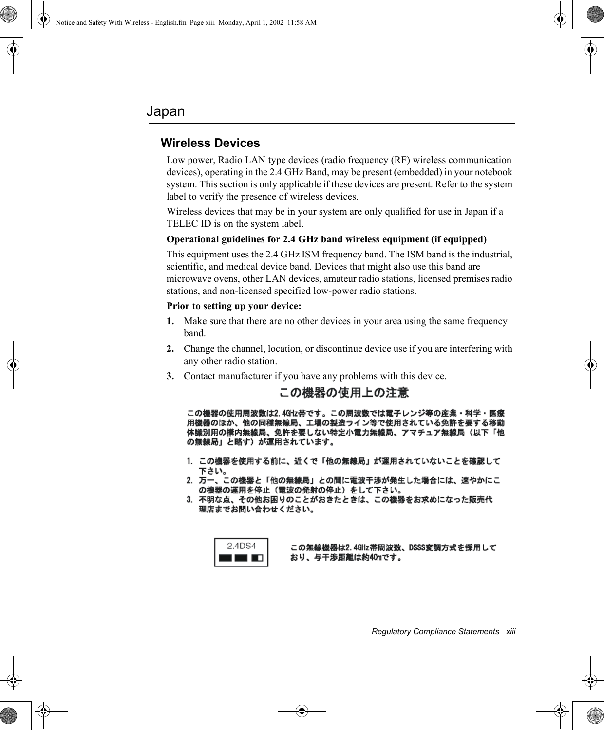 Regulatory Compliance Statements   xiiiJapanWireless DevicesLow power, Radio LAN type devices (radio frequency (RF) wireless communication devices), operating in the 2.4 GHz Band, may be present (embedded) in your notebook system. This section is only applicable if these devices are present. Refer to the system label to verify the presence of wireless devices.Wireless devices that may be in your system are only qualified for use in Japan if a TELEC ID is on the system label.Operational guidelines for 2.4 GHz band wireless equipment (if equipped)This equipment uses the 2.4 GHz ISM frequency band. The ISM band is the industrial, scientific, and medical device band. Devices that might also use this band are microwave ovens, other LAN devices, amateur radio stations, licensed premises radio stations, and non-licensed specified low-power radio stations.Prior to setting up your device:1. Make sure that there are no other devices in your area using the same frequency band.2. Change the channel, location, or discontinue device use if you are interfering with any other radio station.3. Contact manufacturer if you have any problems with this device.Notice and Safety With Wireless - English.fm  Page xiii  Monday, April 1, 2002  11:58 AM