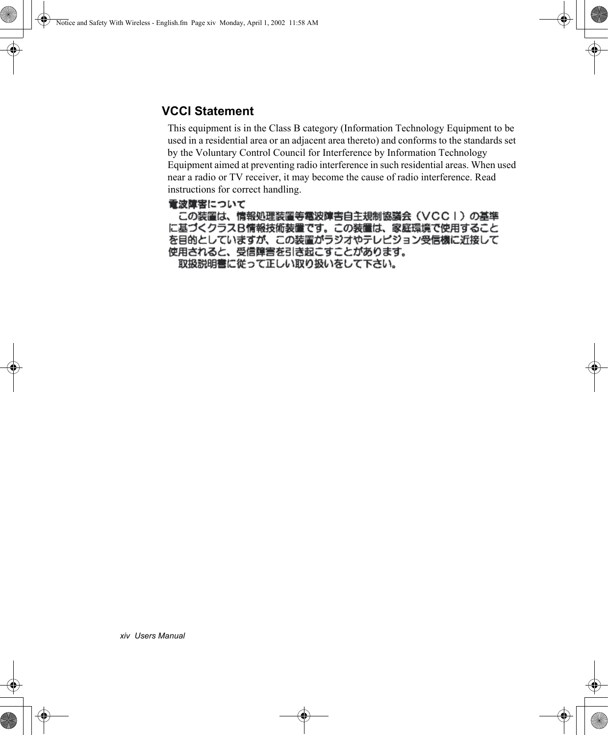 xiv  Users ManualVCCI StatementThis equipment is in the Class B category (Information Technology Equipment to be used in a residential area or an adjacent area thereto) and conforms to the standards set by the Voluntary Control Council for Interference by Information Technology Equipment aimed at preventing radio interference in such residential areas. When used near a radio or TV receiver, it may become the cause of radio interference. Read instructions for correct handling.Notice and Safety With Wireless - English.fm  Page xiv  Monday, April 1, 2002  11:58 AM