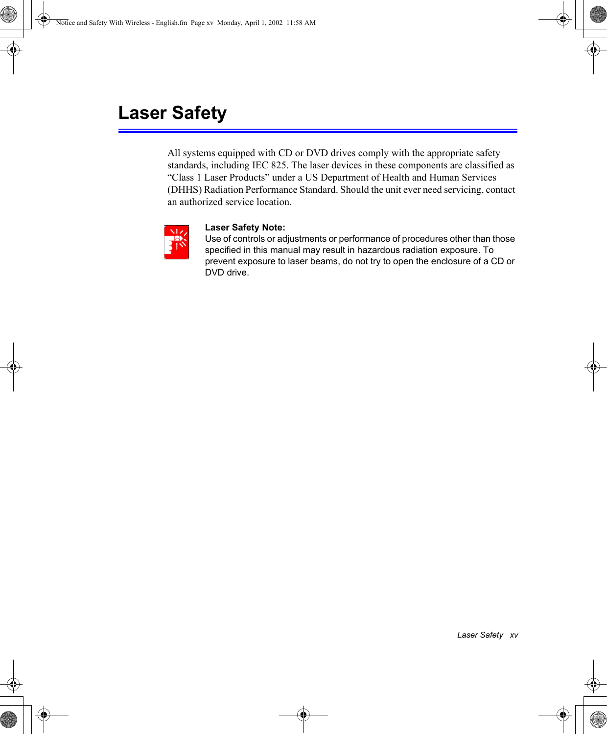 Laser Safety   xvLaser SafetyAll systems equipped with CD or DVD drives comply with the appropriate safety standards, including IEC 825. The laser devices in these components are classified as &ldquo;Class 1 Laser Products&rdquo; under a US Department of Health and Human Services (DHHS) Radiation Performance Standard. Should the unit ever need servicing, contact an authorized service location.Laser Safety Note:Use of controls or adjustments or performance of procedures other than those specified in this manual may result in hazardous radiation exposure. To prevent exposure to laser beams, do not try to open the enclosure of a CD or DVD drive.Notice and Safety With Wireless - English.fm  Page xv  Monday, April 1, 2002  11:58 AM