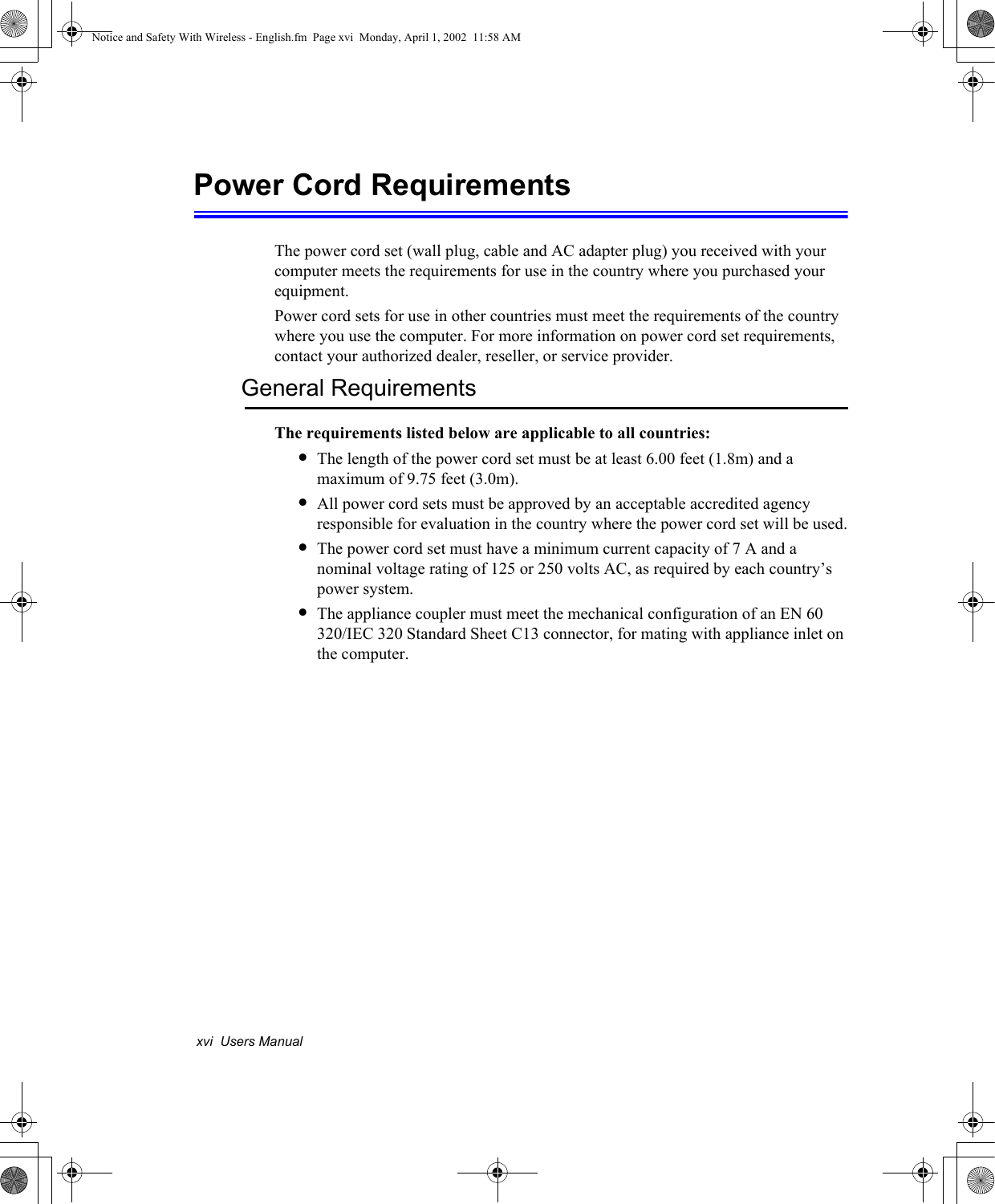xvi  Users ManualPower Cord RequirementsThe power cord set (wall plug, cable and AC adapter plug) you received with your computer meets the requirements for use in the country where you purchased your equipment.Power cord sets for use in other countries must meet the requirements of the country where you use the computer. For more information on power cord set requirements, contact your authorized dealer, reseller, or service provider.General RequirementsThe requirements listed below are applicable to all countries:&bull;The length of the power cord set must be at least 6.00 feet (1.8m) and a maximum of 9.75 feet (3.0m).&bull;All power cord sets must be approved by an acceptable accredited agency responsible for evaluation in the country where the power cord set will be used.&bull;The power cord set must have a minimum current capacity of 7 A and a nominal voltage rating of 125 or 250 volts AC, as required by each country&rsquo;s power system.&bull;The appliance coupler must meet the mechanical configuration of an EN 60 320/IEC 320 Standard Sheet C13 connector, for mating with appliance inlet on the computer.Notice and Safety With Wireless - English.fm  Page xvi  Monday, April 1, 2002  11:58 AM