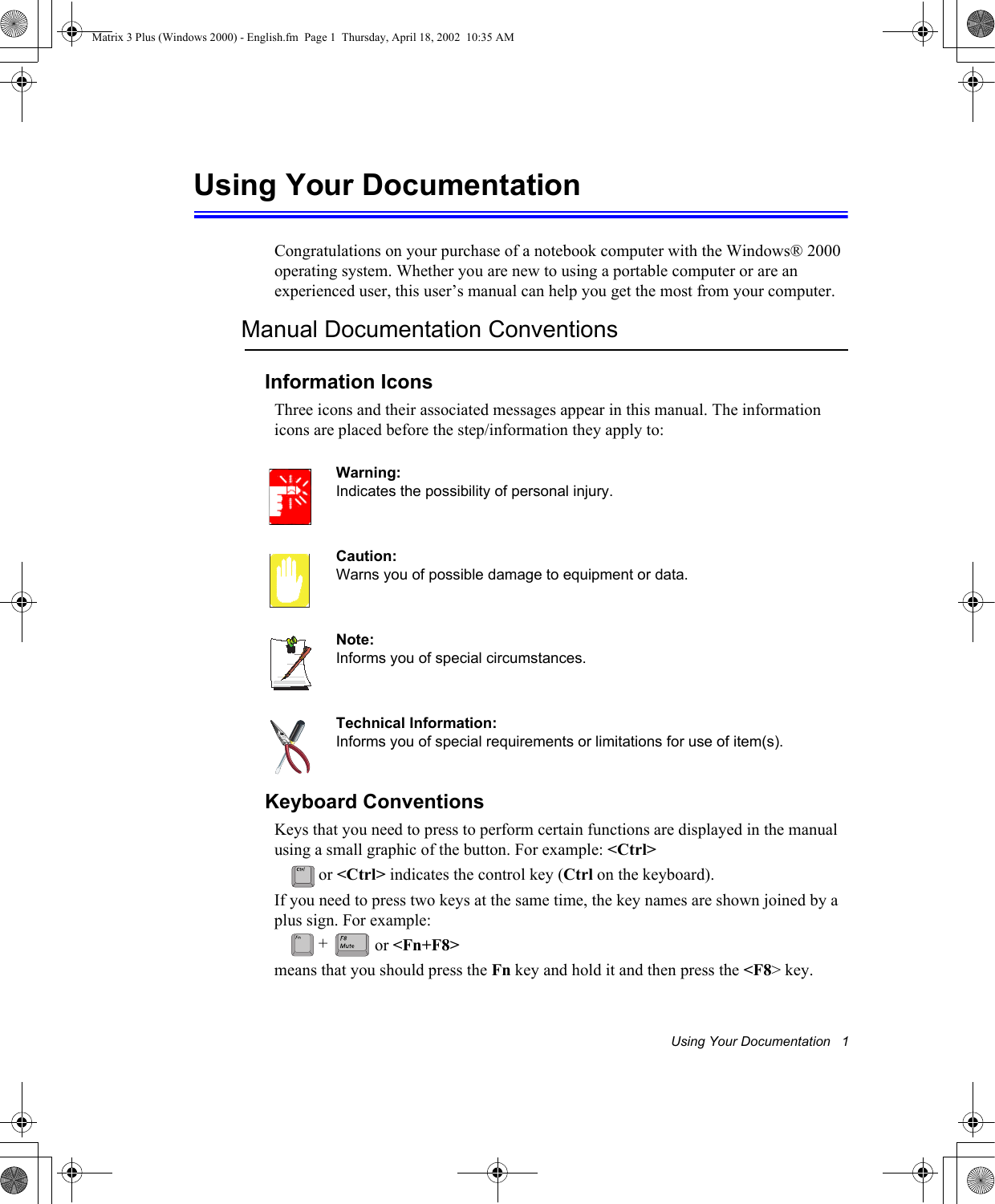 Using Your Documentation   1Using Your DocumentationCongratulations on your purchase of a notebook computer with the Windows&reg; 2000 operating system. Whether you are new to using a portable computer or are an experienced user, this user&rsquo;s manual can help you get the most from your computer.Manual Documentation ConventionsInformation IconsThree icons and their associated messages appear in this manual. The information icons are placed before the step/information they apply to:Warning:Indicates the possibility of personal injury.Caution:Warns you of possible damage to equipment or data.Note:Informs you of special circumstances.Technical Information:Informs you of special requirements or limitations for use of item(s).Keyboard ConventionsKeys that you need to press to perform certain functions are displayed in the manual using a small graphic of the button. For example: <Ctrl> or <Ctrl> indicates the control key (Ctrl on the keyboard). If you need to press two keys at the same time, the key names are shown joined by a plus sign. For example: or <Fn+F8>means that you should press the Fn key and hold it and then press the <F8> key.+Matrix 3 Plus (Windows 2000) - English.fm  Page 1  Thursday, April 18, 2002  10:35 AM