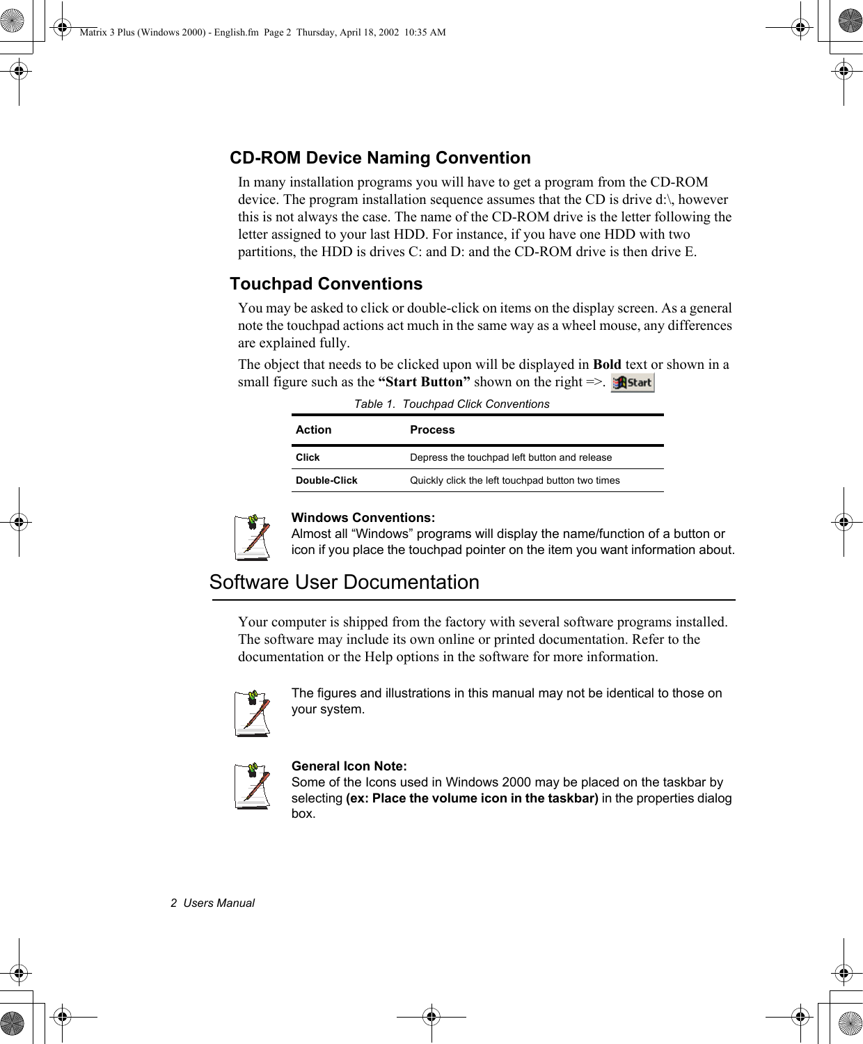 2  Users ManualCD-ROM Device Naming ConventionIn many installation programs you will have to get a program from the CD-ROM device. The program installation sequence assumes that the CD is drive d:\, however this is not always the case. The name of the CD-ROM drive is the letter following the letter assigned to your last HDD. For instance, if you have one HDD with two partitions, the HDD is drives C: and D: and the CD-ROM drive is then drive E.Touchpad ConventionsYou may be asked to click or double-click on items on the display screen. As a general note the touchpad actions act much in the same way as a wheel mouse, any differences are explained fully.The object that needs to be clicked upon will be displayed in Bold text or shown in a small figure such as the &ldquo;Start Button&rdquo; shown on the right =>. Table 1.  Touchpad Click ConventionsWindows Conventions:Almost all &ldquo;Windows&rdquo; programs will display the name/function of a button or icon if you place the touchpad pointer on the item you want information about.Software User DocumentationYour computer is shipped from the factory with several software programs installed. The software may include its own online or printed documentation. Refer to the documentation or the Help options in the software for more information.The figures and illustrations in this manual may not be identical to those on your system.General Icon Note:Some of the Icons used in Windows 2000 may be placed on the taskbar by selecting (ex: Place the volume icon in the taskbar) in the properties dialog box.Action ProcessClick Depress the touchpad left button and releaseDouble-Click Quickly click the left touchpad button two timesMatrix 3 Plus (Windows 2000) - English.fm  Page 2  Thursday, April 18, 2002  10:35 AM