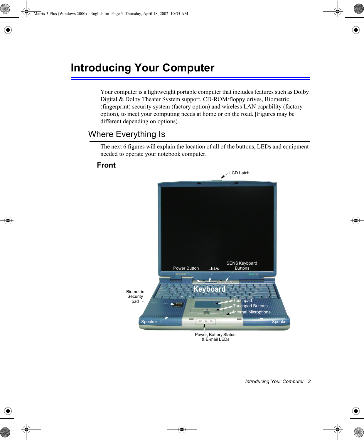 Introducing Your Computer   3Introducing Your ComputerYour computer is a lightweight portable computer that includes features such as Dolby Digital &amp; Dolby Theater System support, CD-ROM/floppy drives, Biometric (fingerprint) security system (factory option) and wireless LAN capability (factory option), to meet your computing needs at home or on the road. [Figures may be different depending on options).Where Everything IsThe next 6 figures will explain the location of all of the buttons, LEDs and equipment needed to operate your notebook computer. Front SENS Keyboard ButtonsTouchpadSpeakerTouchpad ButtonsPower ButtonLCD LatchLEDsKeyboardSpeakerPower, Battery Status &amp; E-mail LEDsBiometric Security padInternal MicrophoneMatrix 3 Plus (Windows 2000) - English.fm  Page 3  Thursday, April 18, 2002  10:35 AM