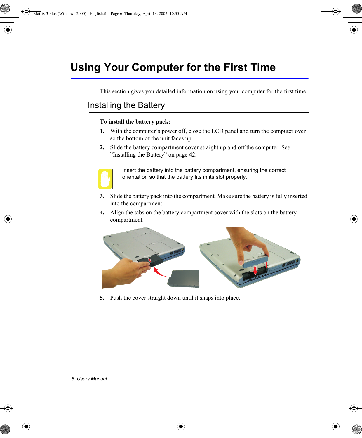 6  Users ManualUsing Your Computer for the First TimeThis section gives you detailed information on using your computer for the first time.Installing the BatteryTo install the battery pack:1. With the computer&rsquo;s power off, close the LCD panel and turn the computer over so the bottom of the unit faces up.2. Slide the battery compartment cover straight up and off the computer. See  &rdquo;Installing the Battery&rdquo; on page 42.Insert the battery into the battery compartment, ensuring the correct orientation so that the battery fits in its slot properly. 3. Slide the battery pack into the compartment. Make sure the battery is fully inserted into the compartment.4. Align the tabs on the battery compartment cover with the slots on the battery compartment.5. Push the cover straight down until it snaps into place.Matrix 3 Plus (Windows 2000) - English.fm  Page 6  Thursday, April 18, 2002  10:35 AM