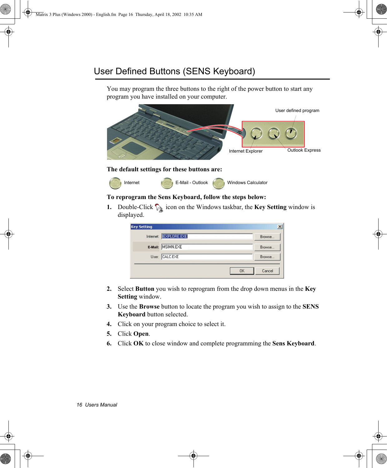 16  Users ManualUser Defined Buttons (SENS Keyboard)You may program the three buttons to the right of the power button to start any program you have installed on your computer.The default settings for these buttons are:To reprogram the Sens Keyboard, follow the steps below:1. Double-Click   icon on the Windows taskbar, the Key Setting window is displayed.2. Select Button you wish to reprogram from the drop down menus in the Key Setting window.3. Use the Browse button to locate the program you wish to assign to the SENS Keyboard button selected.4. Click on your program choice to select it.5. Click Open.6. Click OK to close window and complete programming the Sens Keyboard.  Internet   E-Mail - Outlook   Windows CalculatorInternet Explorer Outlook ExpressUser defined programE-Mail:Matrix 3 Plus (Windows 2000) - English.fm  Page 16  Thursday, April 18, 2002  10:35 AM