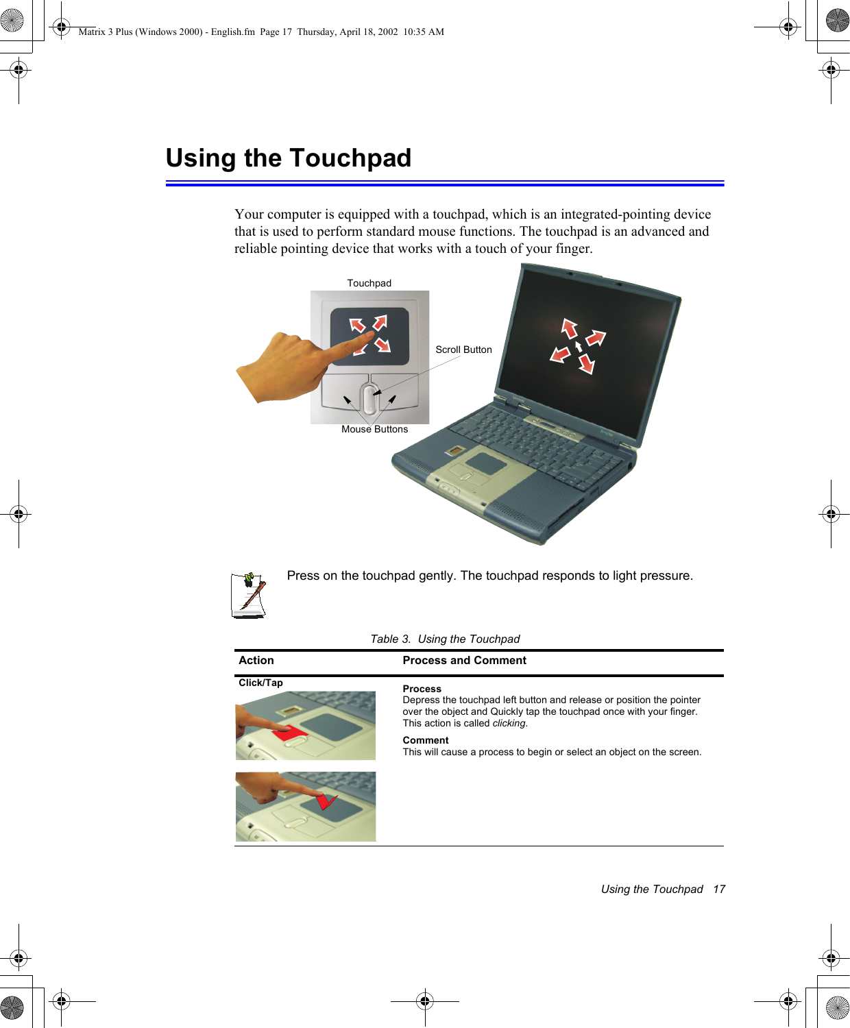 Using the Touchpad   17Using the TouchpadYour computer is equipped with a touchpad, which is an integrated-pointing device that is used to perform standard mouse functions. The touchpad is an advanced and reliable pointing device that works with a touch of your finger. Press on the touchpad gently. The touchpad responds to light pressure. Table 3.  Using the TouchpadAction Process and CommentClick/Tap ProcessDepress the touchpad left button and release or position the pointer over the object and Quickly tap the touchpad once with your finger. This action is called clicking.CommentThis will cause a process to begin or select an object on the screen. TouchpadMouse ButtonsScroll ButtonMatrix 3 Plus (Windows 2000) - English.fm  Page 17  Thursday, April 18, 2002  10:35 AM