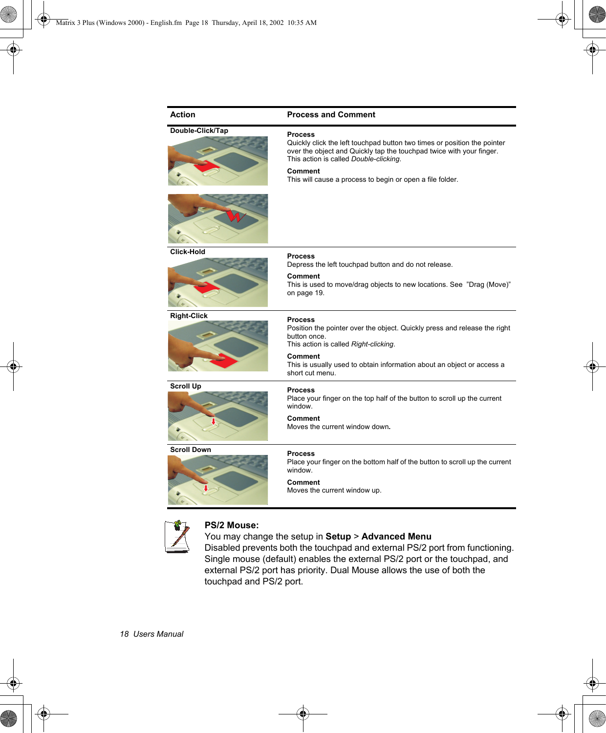18  Users ManualPS/2 Mouse: You may change the setup in Setup > Advanced MenuDisabled prevents both the touchpad and external PS/2 port from functioning. Single mouse (default) enables the external PS/2 port or the touchpad, and external PS/2 port has priority. Dual Mouse allows the use of both the touchpad and PS/2 port.Double-Click/Tap ProcessQuickly click the left touchpad button two times or position the pointer over the object and Quickly tap the touchpad twice with your finger. This action is called Double-clicking.CommentThis will cause a process to begin or open a file folder.Click-Hold ProcessDepress the left touchpad button and do not release.CommentThis is used to move/drag objects to new locations. See  &rdquo;Drag (Move)&rdquo; on page 19.Right-Click ProcessPosition the pointer over the object. Quickly press and release the right button once. This action is called Right-clicking.CommentThis is usually used to obtain information about an object or access a short cut menu.Scroll Up  ProcessPlace your finger on the top half of the button to scroll up the current window.CommentMoves the current window down.Scroll Down  ProcessPlace your finger on the bottom half of the button to scroll up the current window.CommentMoves the current window up.Action Process and CommentMatrix 3 Plus (Windows 2000) - English.fm  Page 18  Thursday, April 18, 2002  10:35 AM