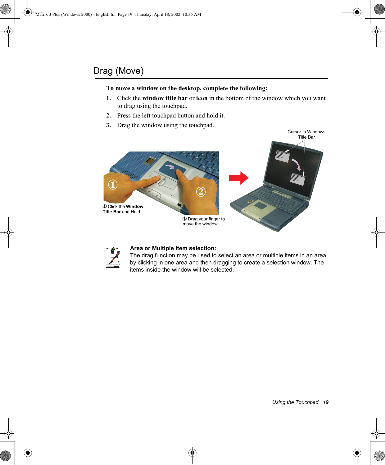 Using the Touchpad   19Drag (Move)To move a window on the desktop, complete the following:1. Click the window title bar or icon in the bottom of the window which you want to drag using the touchpad.2. Press the left touchpad button and hold it.3. Drag the window using the touchpad.Area or Multiple item selection:The drag function may be used to select an area or multiple items in an area by clicking in one area and then dragging to create a selection window. The items inside the window will be selected.Cursor in Windows Title Bar1 Click the Window Title Bar and Hold12 Drag your finger to move the window2Matrix 3 Plus (Windows 2000) - English.fm  Page 19  Thursday, April 18, 2002  10:35 AM