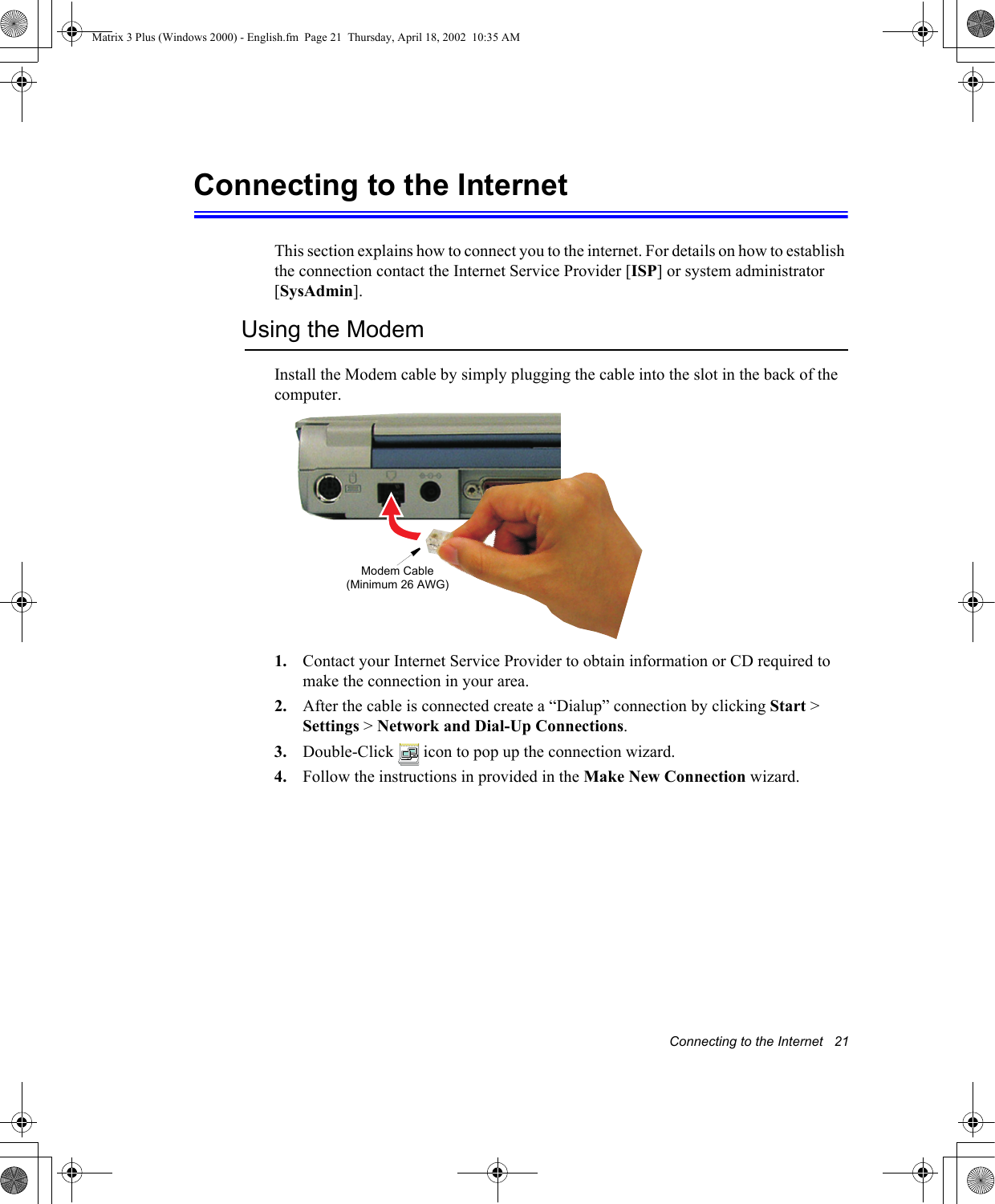 Connecting to the Internet   21Connecting to the InternetThis section explains how to connect you to the internet. For details on how to establish the connection contact the Internet Service Provider [ISP] or system administrator [SysAdmin].Using the ModemInstall the Modem cable by simply plugging the cable into the slot in the back of the computer.1. Contact your Internet Service Provider to obtain information or CD required to make the connection in your area.2. After the cable is connected create a &ldquo;Dialup&rdquo; connection by clicking Start > Settings > Network and Dial-Up Connections.3. Double-Click   icon to pop up the connection wizard.4. Follow the instructions in provided in the Make New Connection wizard.Modem Cable (Minimum 26 AWG)Matrix 3 Plus (Windows 2000) - English.fm  Page 21  Thursday, April 18, 2002  10:35 AM