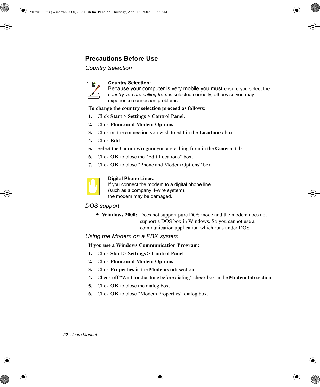 22  Users ManualPrecautions Before UseCountry SelectionCountry Selection:Because your computer is very mobile you must ensure you select the country you are calling from is selected correctly, otherwise you may experience connection problems.To change the country selection proceed as follows:1. Click Start > Settings > Control Panel.2. Click Phone and Modem Options.3. Click on the connection you wish to edit in the Locations: box.4. Click Edit5. Select the Country/region you are calling from in the General tab.6. Click OK to close the &ldquo;Edit Locations&rdquo; box.7. Click OK to close &ldquo;Phone and Modem Options&rdquo; box.Digital Phone Lines:If you connect the modem to a digital phone line (such as a company 4-wire system), the modem may be damaged.DOS support&bull;Windows 2000: Does not support pure DOS mode and the modem does not support a DOS box in Windows. So you cannot use a communication application which runs under DOS.Using the Modem on a PBX systemIf you use a Windows Communication Program:1. Click Start > Settings > Control Panel.2. Click Phone and Modem Options.3. Click Properties in the Modems tab section.4. Check off &ldquo;Wait for dial tone before dialing&rdquo; check box in the Modem tab section.5. Click OK to close the dialog box.6. Click OK to close &ldquo;Modem Properties&rdquo; dialog box.Matrix 3 Plus (Windows 2000) - English.fm  Page 22  Thursday, April 18, 2002  10:35 AM