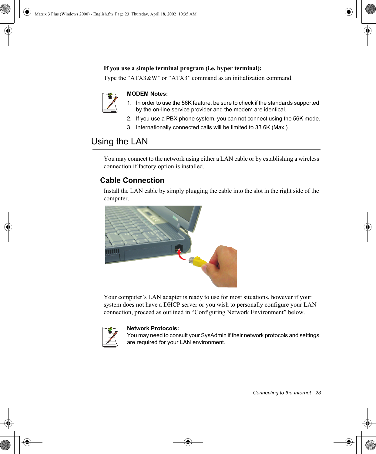Connecting to the Internet   23If you use a simple terminal program (i.e. hyper terminal): Type the &ldquo;ATX3&amp;W&rdquo; or &ldquo;ATX3&rdquo; command as an initialization command.MODEM Notes:1.  In order to use the 56K feature, be sure to check if the standards supported by the on-line service provider and the modem are identical.2. If you use a PBX phone system, you can not connect using the 56K mode.3. Internationally connected calls will be limited to 33.6K (Max.)Using the LANYou may connect to the network using either a LAN cable or by establishing a wireless connection if factory option is installed.Cable ConnectionInstall the LAN cable by simply plugging the cable into the slot in the right side of the computer.Your computer&rsquo;s LAN adapter is ready to use for most situations, however if your system does not have a DHCP server or you wish to personally configure your LAN connection, proceed as outlined in &ldquo;Configuring Network Environment&rdquo; below.Network Protocols:You may need to consult your SysAdmin if their network protocols and settings are required for your LAN environment.Matrix 3 Plus (Windows 2000) - English.fm  Page 23  Thursday, April 18, 2002  10:35 AM