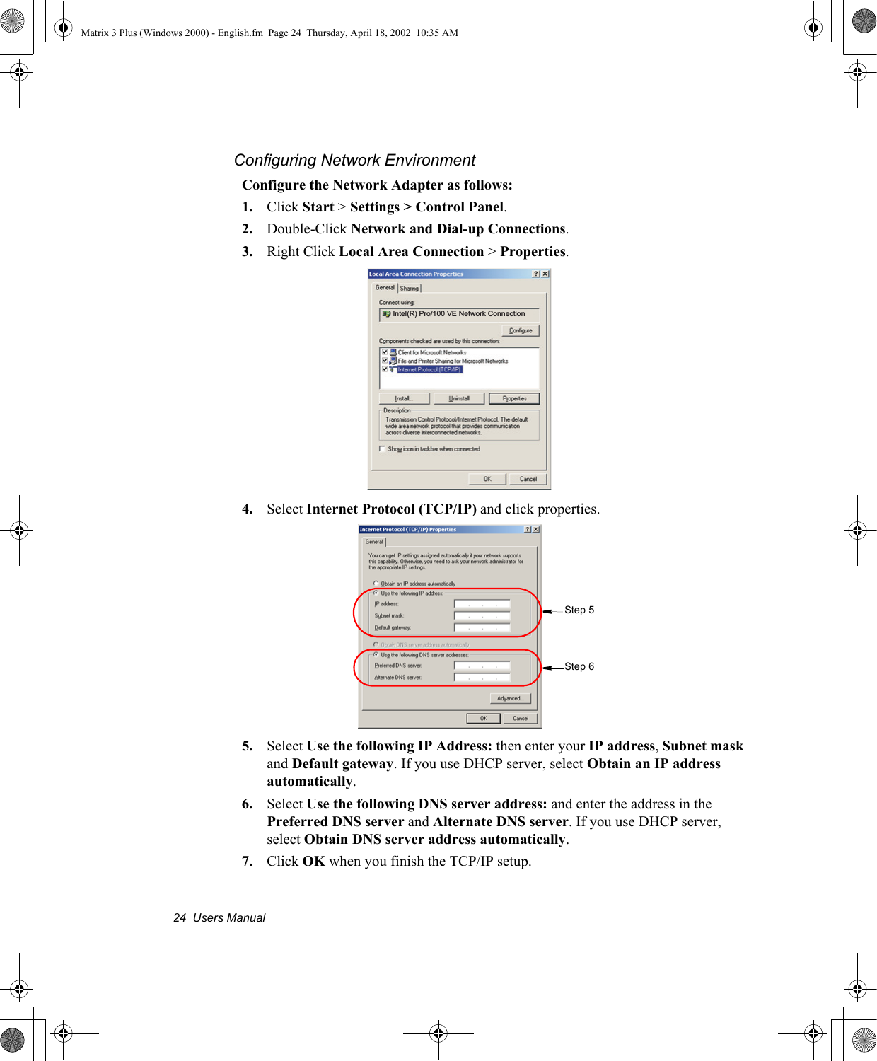 24  Users ManualConfiguring Network EnvironmentConfigure the Network Adapter as follows:1. Click Start > Settings > Control Panel.2. Double-Click Network and Dial-up Connections.3. Right Click Local Area Connection > Properties.4. Select Internet Protocol (TCP/IP) and click properties.5. Select Use the following IP Address: then enter your IP address, Subnet mask and Default gateway. If you use DHCP server, select Obtain an IP address automatically.6. Select Use the following DNS server address: and enter the address in the Preferred DNS server and Alternate DNS server. If you use DHCP server, select Obtain DNS server address automatically.7. Click OK when you finish the TCP/IP setup.Intel(R) Pro/100 VE Network ConnectionStep 6Step 5Matrix 3 Plus (Windows 2000) - English.fm  Page 24  Thursday, April 18, 2002  10:35 AM
