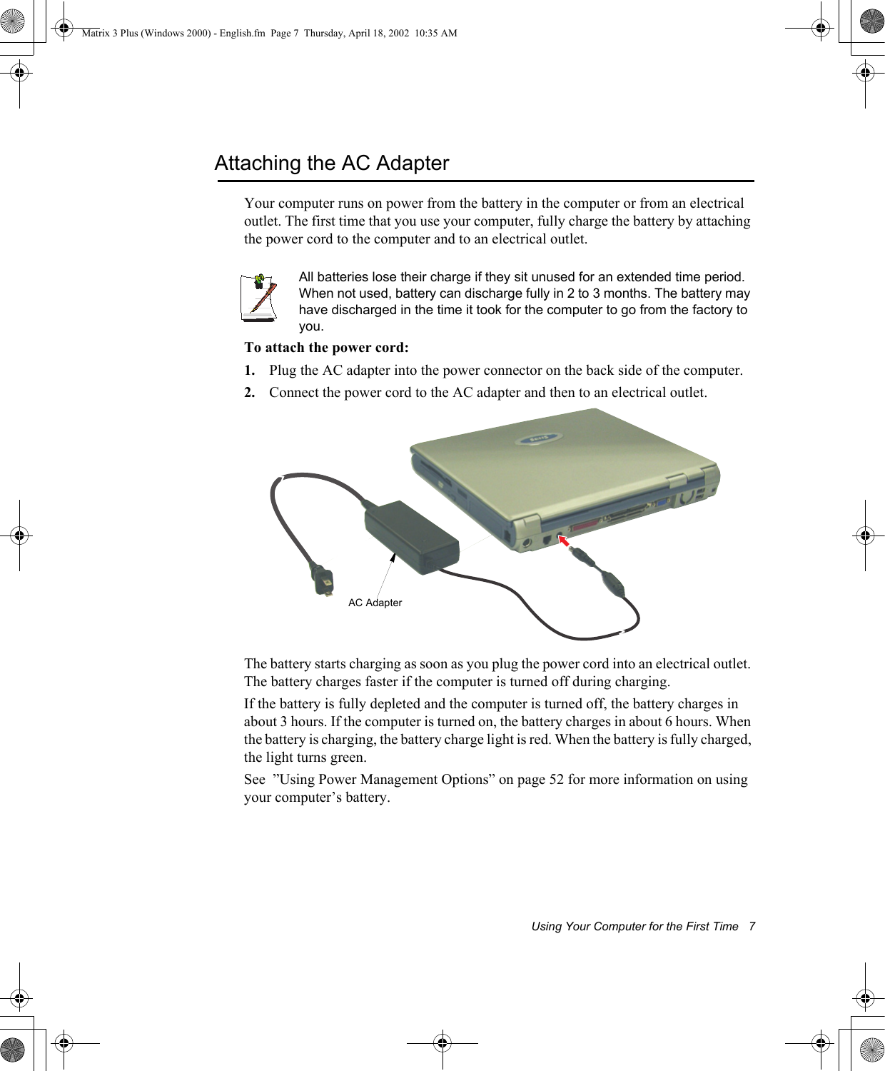 Using Your Computer for the First Time   7Attaching the AC AdapterYour computer runs on power from the battery in the computer or from an electrical outlet. The first time that you use your computer, fully charge the battery by attaching the power cord to the computer and to an electrical outlet. All batteries lose their charge if they sit unused for an extended time period. When not used, battery can discharge fully in 2 to 3 months. The battery may have discharged in the time it took for the computer to go from the factory to you.To attach the power cord:1. Plug the AC adapter into the power connector on the back side of the computer.2. Connect the power cord to the AC adapter and then to an electrical outlet.The battery starts charging as soon as you plug the power cord into an electrical outlet. The battery charges faster if the computer is turned off during charging. If the battery is fully depleted and the computer is turned off, the battery charges in about 3 hours. If the computer is turned on, the battery charges in about 6 hours. When the battery is charging, the battery charge light is red. When the battery is fully charged, the light turns green.See  &rdquo;Using Power Management Options&rdquo; on page 52 for more information on using your computer&rsquo;s battery.AC AdapterMatrix 3 Plus (Windows 2000) - English.fm  Page 7  Thursday, April 18, 2002  10:35 AM