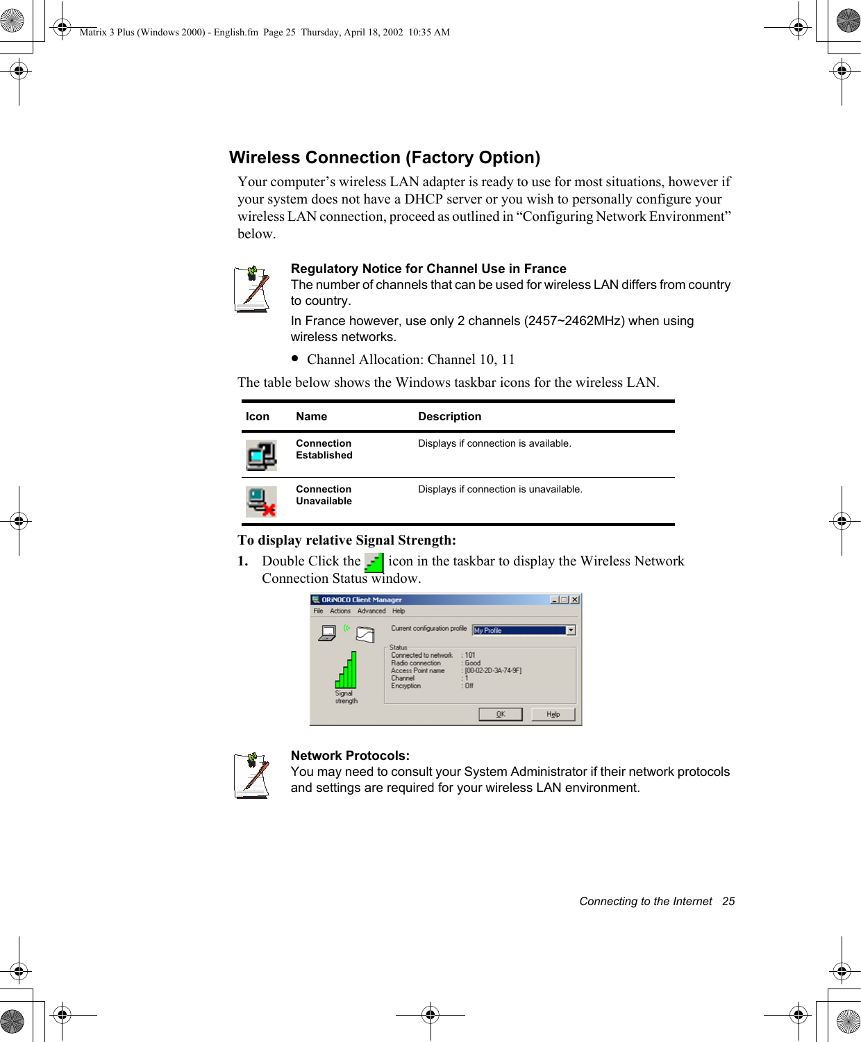 Connecting to the Internet   25Wireless Connection (Factory Option)Your computer&rsquo;s wireless LAN adapter is ready to use for most situations, however if your system does not have a DHCP server or you wish to personally configure your wireless LAN connection, proceed as outlined in &ldquo;Configuring Network Environment&rdquo; below.Regulatory Notice for Channel Use in FranceThe number of channels that can be used for wireless LAN differs from country to country. In France however, use only 2 channels (2457~2462MHz) when using wireless networks.&bull;Channel Allocation: Channel 10, 11The table below shows the Windows taskbar icons for the wireless LAN.  To display relative Signal Strength:1. Double Click the   icon in the taskbar to display the Wireless Network Connection Status window. Network Protocols:You may need to consult your System Administrator if their network protocols and settings are required for your wireless LAN environment.Icon Name DescriptionConnection Established Displays if connection is available.Connection Unavailable Displays if connection is unavailable.Matrix 3 Plus (Windows 2000) - English.fm  Page 25  Thursday, April 18, 2002  10:35 AM