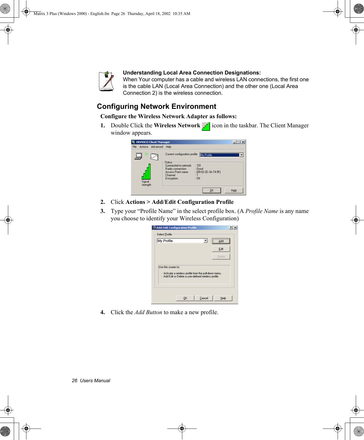 26  Users ManualUnderstanding Local Area Connection Designations:When Your computer has a cable and wireless LAN connections, the first one is the cable LAN (Local Area Connection) and the other one (Local Area Connection 2) is the wireless connection.Configuring Network EnvironmentConfigure the Wireless Network Adapter as follows:1. Double Click the Wireless Network   icon in the taskbar. The Client Manager window appears.2. Click Actions > Add/Edit Configuration Profile3. Type your &ldquo;Profile Name&rdquo; in the select profile box. (A Profile Name is any name you choose to identify your Wireless Configuration)4. Click the Add Button to make a new profile. My ProfileMatrix 3 Plus (Windows 2000) - English.fm  Page 26  Thursday, April 18, 2002  10:35 AM