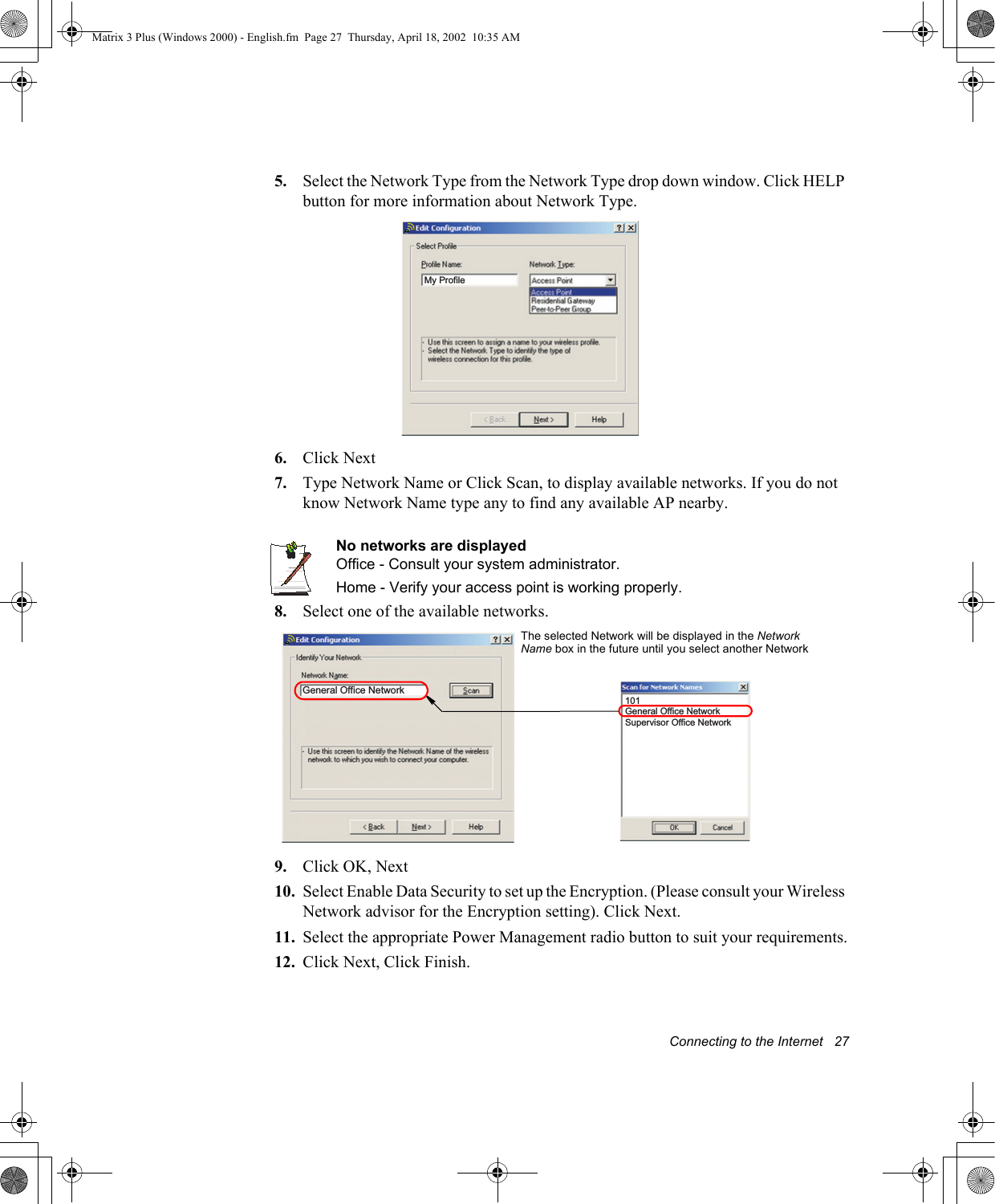 Connecting to the Internet   275. Select the Network Type from the Network Type drop down window. Click HELP button for more information about Network Type.6. Click Next7. Type Network Name or Click Scan, to display available networks. If you do not know Network Name type any to find any available AP nearby.No networks are displayedOffice - Consult your system administrator.Home - Verify your access point is working properly.8. Select one of the available networks.9. Click OK, Next10. Select Enable Data Security to set up the Encryption. (Please consult your Wireless Network advisor for the Encryption setting). Click Next.11. Select the appropriate Power Management radio button to suit your requirements.12. Click Next, Click Finish.My ProfileGeneral Office Network101General Office NetworkSupervisor Office NetworkThe selected Network will be displayed in the Network Name box in the future until you select another NetworkMatrix 3 Plus (Windows 2000) - English.fm  Page 27  Thursday, April 18, 2002  10:35 AM