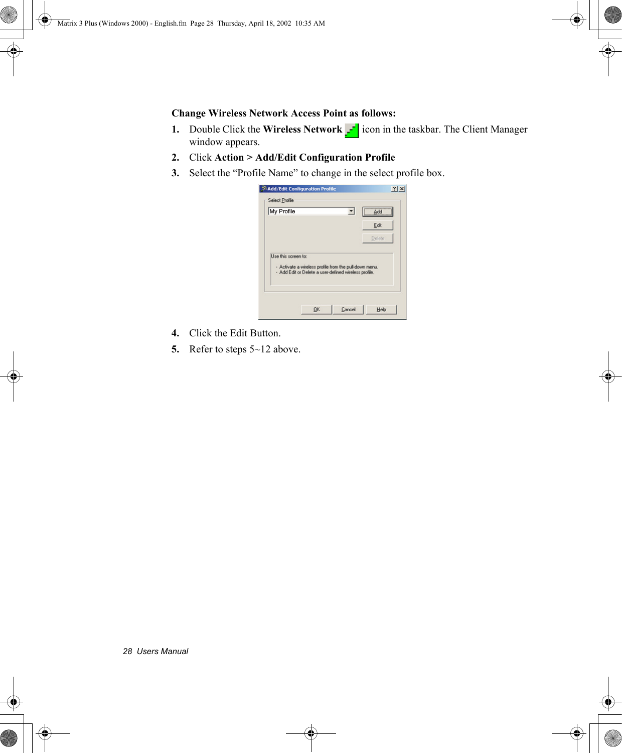 28  Users ManualChange Wireless Network Access Point as follows:1. Double Click the Wireless Network   icon in the taskbar. The Client Manager window appears.2. Click Action > Add/Edit Configuration Profile3. Select the &ldquo;Profile Name&rdquo; to change in the select profile box.4. Click the Edit Button. 5. Refer to steps 5~12 above.My ProfileMatrix 3 Plus (Windows 2000) - English.fm  Page 28  Thursday, April 18, 2002  10:35 AM