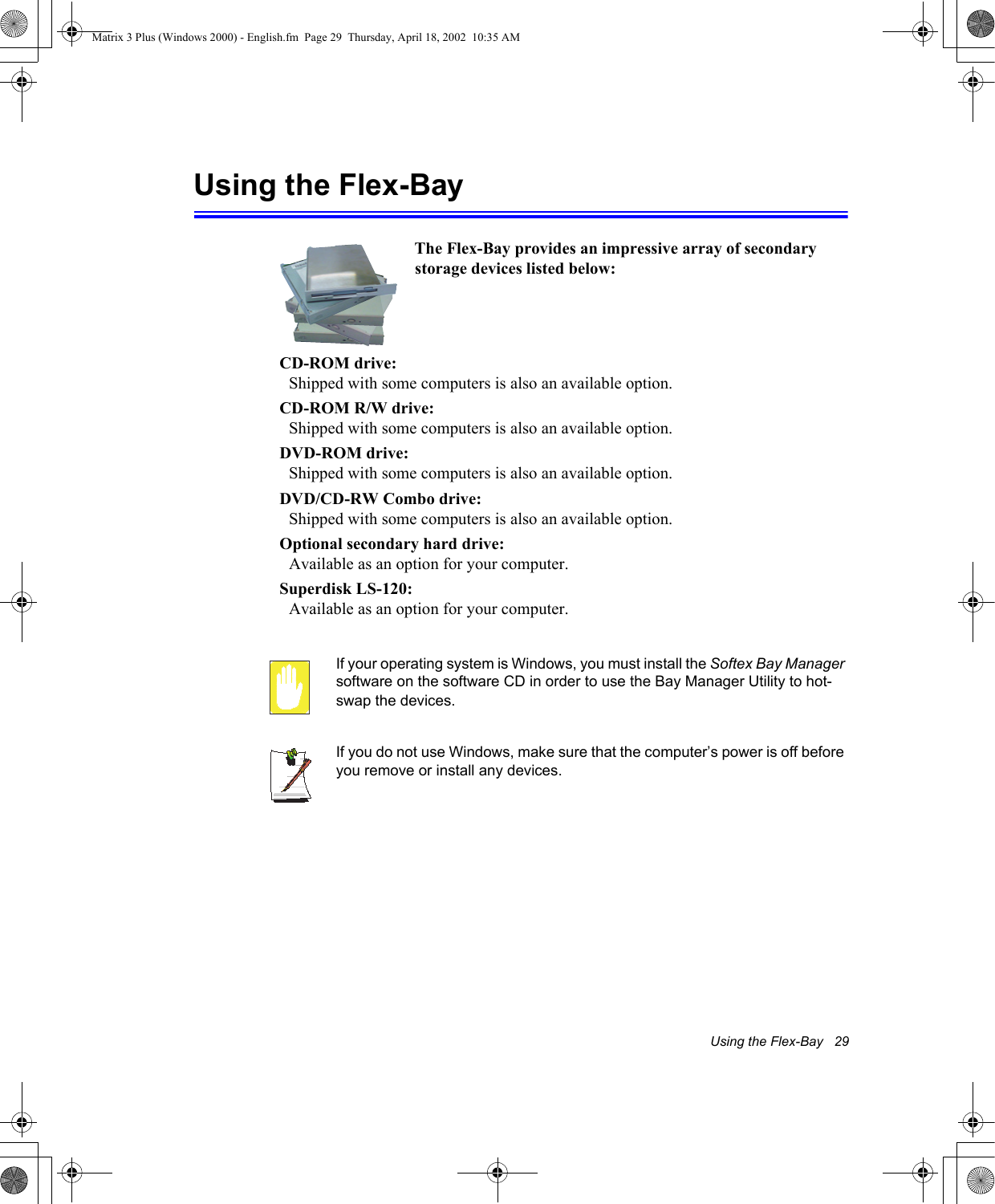 Using the Flex-Bay   29Using the Flex-BayIf your operating system is Windows, you must install the Softex Bay Manager software on the software CD in order to use the Bay Manager Utility to hot-swap the devices. If you do not use Windows, make sure that the computer&rsquo;s power is off before you remove or install any devices.The Flex-Bay provides an impressive array of secondary storage devices listed below:CD-ROM drive: Shipped with some computers is also an available option.CD-ROM R/W drive: Shipped with some computers is also an available option.DVD-ROM drive: Shipped with some computers is also an available option.DVD/CD-RW Combo drive: Shipped with some computers is also an available option.Optional secondary hard drive: Available as an option for your computer.Superdisk LS-120: Available as an option for your computer.Matrix 3 Plus (Windows 2000) - English.fm  Page 29  Thursday, April 18, 2002  10:35 AM