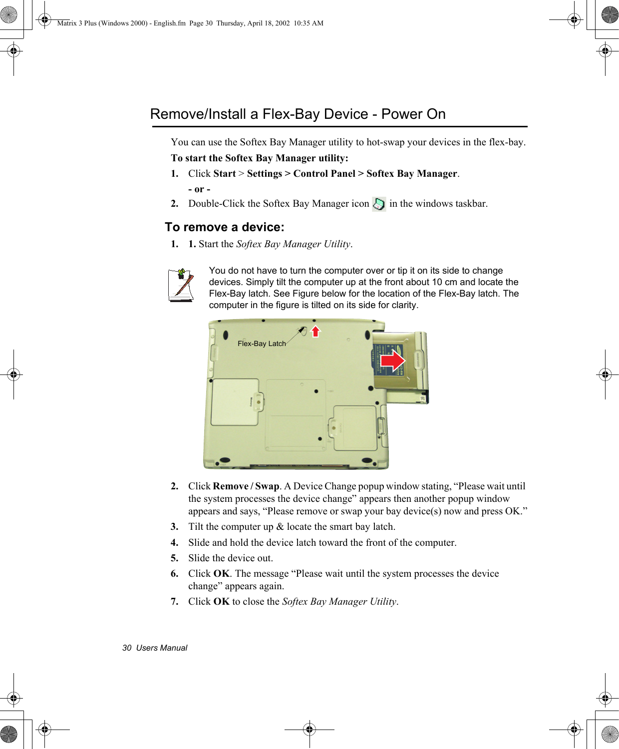 30  Users ManualRemove/Install a Flex-Bay Device - Power OnYou can use the Softex Bay Manager utility to hot-swap your devices in the flex-bay.To start the Softex Bay Manager utility:1. Click Start > Settings > Control Panel > Softex Bay Manager.- or -2. Double-Click the Softex Bay Manager icon   in the windows taskbar.To remove a device:1. 1. Start the Softex Bay Manager Utility.You do not have to turn the computer over or tip it on its side to change devices. Simply tilt the computer up at the front about 10 cm and locate the Flex-Bay latch. See Figure below for the location of the Flex-Bay latch. The computer in the figure is tilted on its side for clarity.2. Click Remove / Swap. A Device Change popup window stating, &ldquo;Please wait until the system processes the device change&rdquo; appears then another popup window appears and says, &ldquo;Please remove or swap your bay device(s) now and press OK.&rdquo;3. Tilt the computer up &amp; locate the smart bay latch.4. Slide and hold the device latch toward the front of the computer.5. Slide the device out.6. Click OK. The message &ldquo;Please wait until the system processes the device change&rdquo; appears again.7. Click OK to close the Softex Bay Manager Utility.Flex-Bay LatchMatrix 3 Plus (Windows 2000) - English.fm  Page 30  Thursday, April 18, 2002  10:35 AM