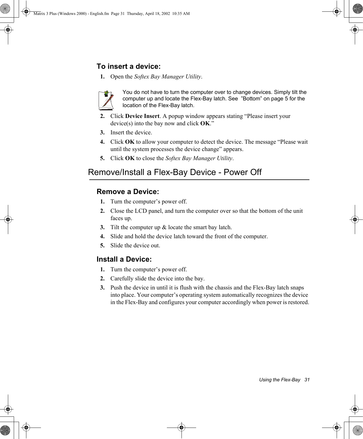 Using the Flex-Bay   31To insert a device:1. Open the Softex Bay Manager Utility.You do not have to turn the computer over to change devices. Simply tilt the computer up and locate the Flex-Bay latch. See  &rdquo;Bottom&rdquo; on page 5 for the location of the Flex-Bay latch.2. Click Device Insert. A popup window appears stating &ldquo;Please insert your device(s) into the bay now and click OK.&rdquo;3. Insert the device.4. Click OK to allow your computer to detect the device. The message &ldquo;Please wait until the system processes the device change&rdquo; appears.5. Click OK to close the Softex Bay Manager Utility.Remove/Install a Flex-Bay Device - Power OffRemove a Device:1. Turn the computer&rsquo;s power off. 2. Close the LCD panel, and turn the computer over so that the bottom of the unit faces up.3. Tilt the computer up &amp; locate the smart bay latch.4. Slide and hold the device latch toward the front of the computer.5. Slide the device out.Install a Device:1. Turn the computer&rsquo;s power off. 2. Carefully slide the device into the bay. 3. Push the device in until it is flush with the chassis and the Flex-Bay latch snaps into place. Your computer&rsquo;s operating system automatically recognizes the device in the Flex-Bay and configures your computer accordingly when power is restored.Matrix 3 Plus (Windows 2000) - English.fm  Page 31  Thursday, April 18, 2002  10:35 AM
